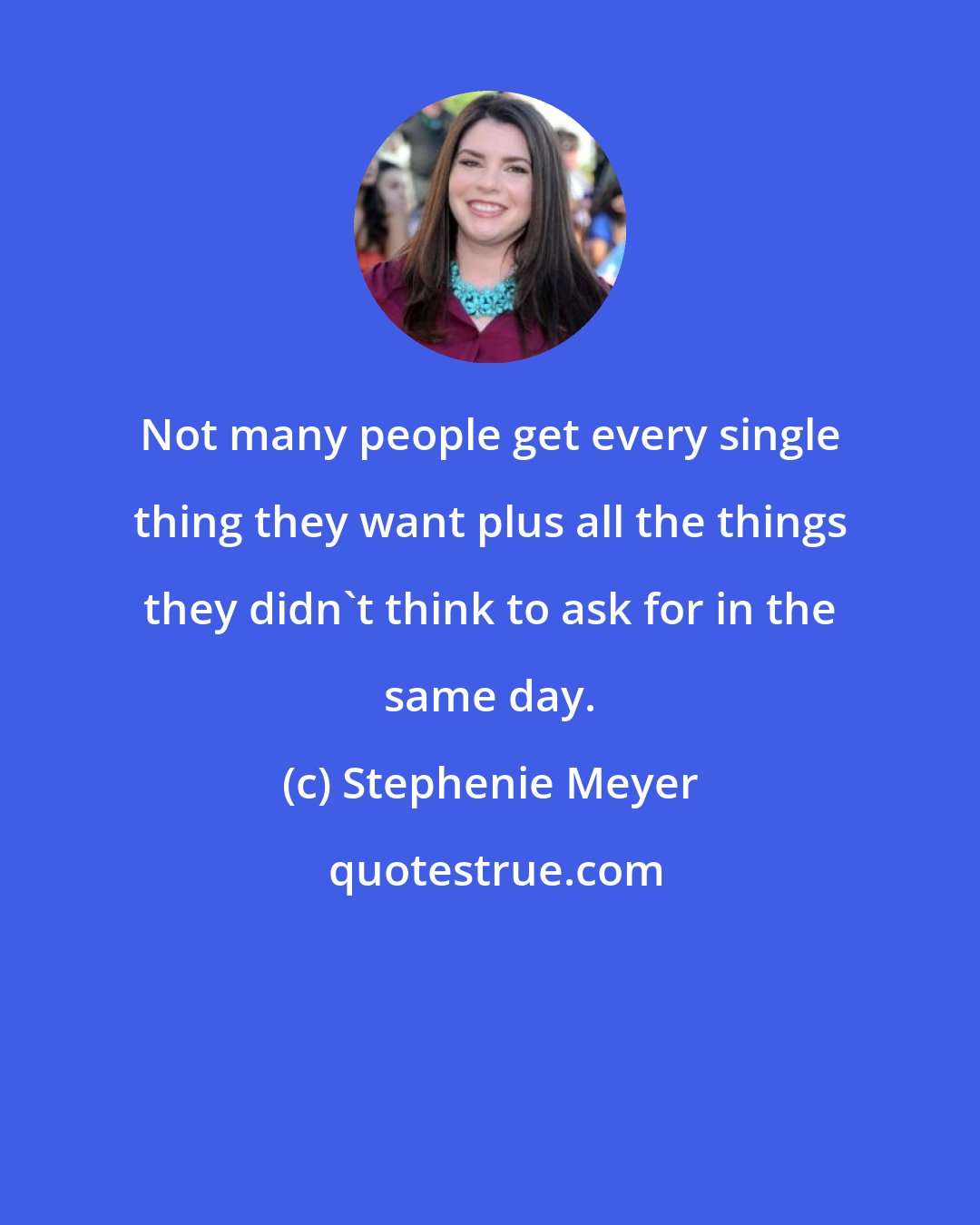 Stephenie Meyer: Not many people get every single thing they want plus all the things they didn't think to ask for in the same day.