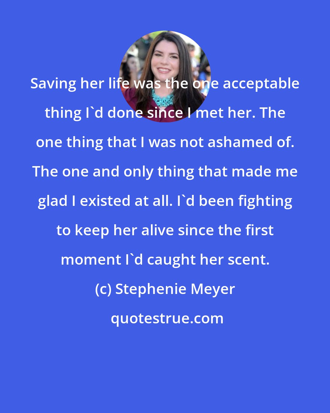 Stephenie Meyer: Saving her life was the one acceptable thing I'd done since I met her. The one thing that I was not ashamed of. The one and only thing that made me glad I existed at all. I'd been fighting to keep her alive since the first moment I'd caught her scent.