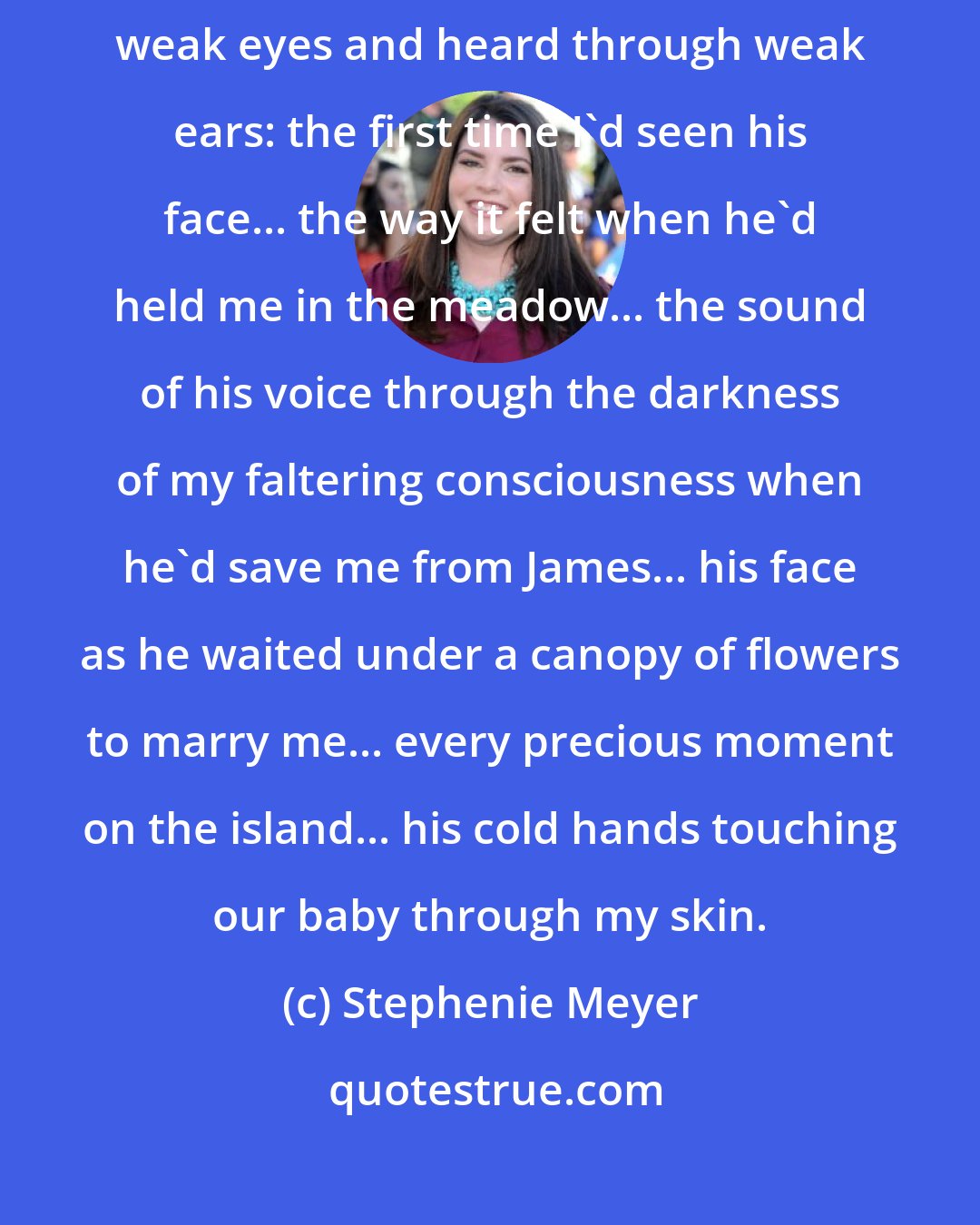 Stephenie Meyer: Some of the memories were not clear - -dim human memories, seen through weak eyes and heard through weak ears: the first time I'd seen his face... the way it felt when he'd held me in the meadow... the sound of his voice through the darkness of my faltering consciousness when he'd save me from James... his face as he waited under a canopy of flowers to marry me... every precious moment on the island... his cold hands touching our baby through my skin.