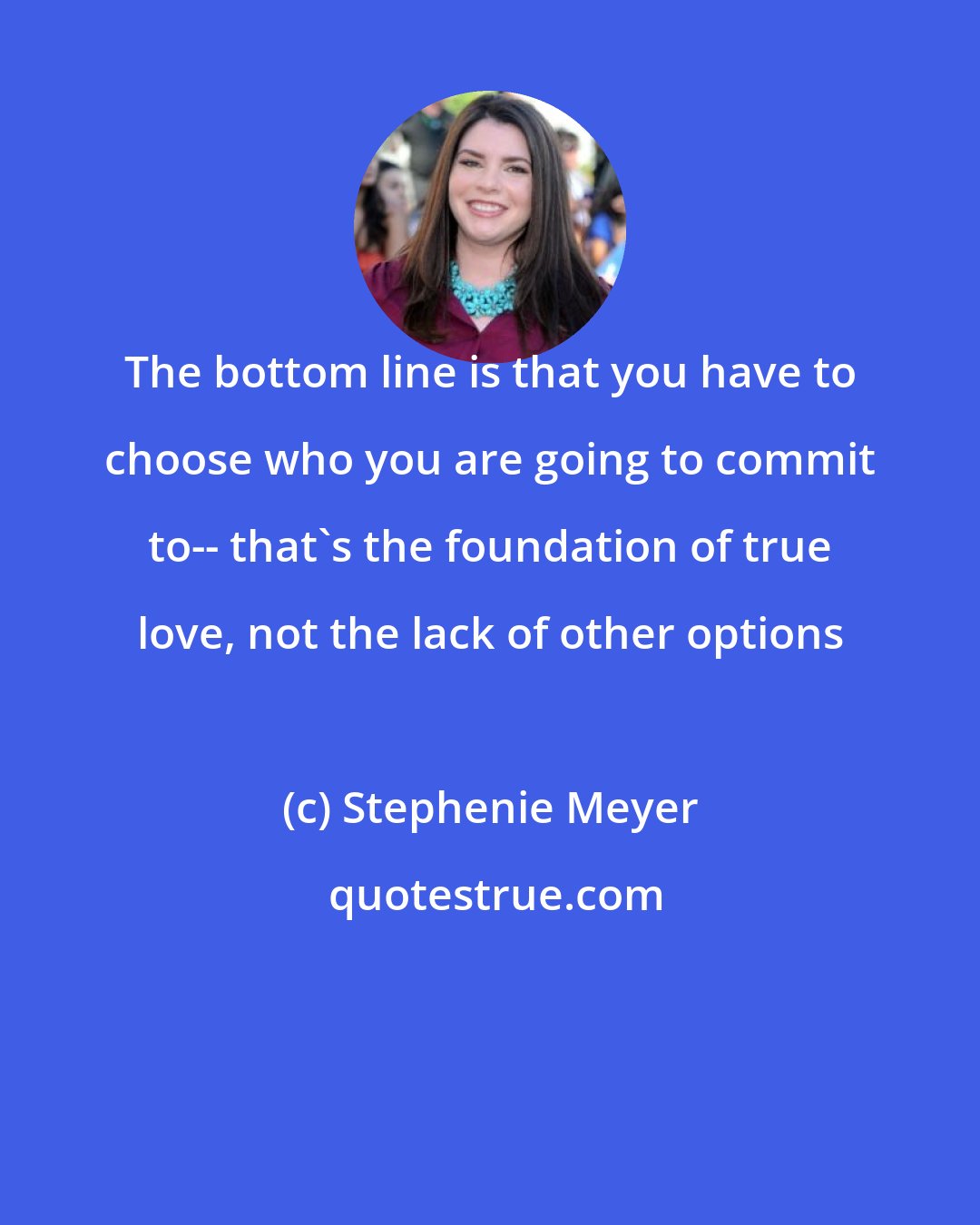 Stephenie Meyer: The bottom line is that you have to choose who you are going to commit to-- that's the foundation of true love, not the lack of other options