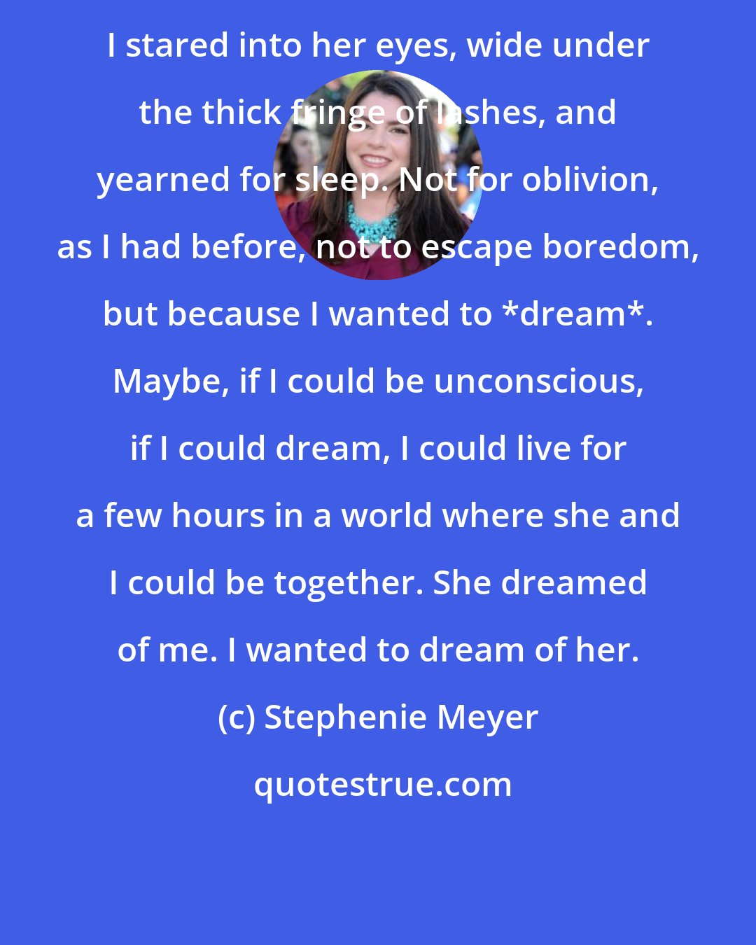 Stephenie Meyer: I stared into her eyes, wide under the thick fringe of lashes, and yearned for sleep. Not for oblivion, as I had before, not to escape boredom, but because I wanted to *dream*. Maybe, if I could be unconscious, if I could dream, I could live for a few hours in a world where she and I could be together. She dreamed of me. I wanted to dream of her.