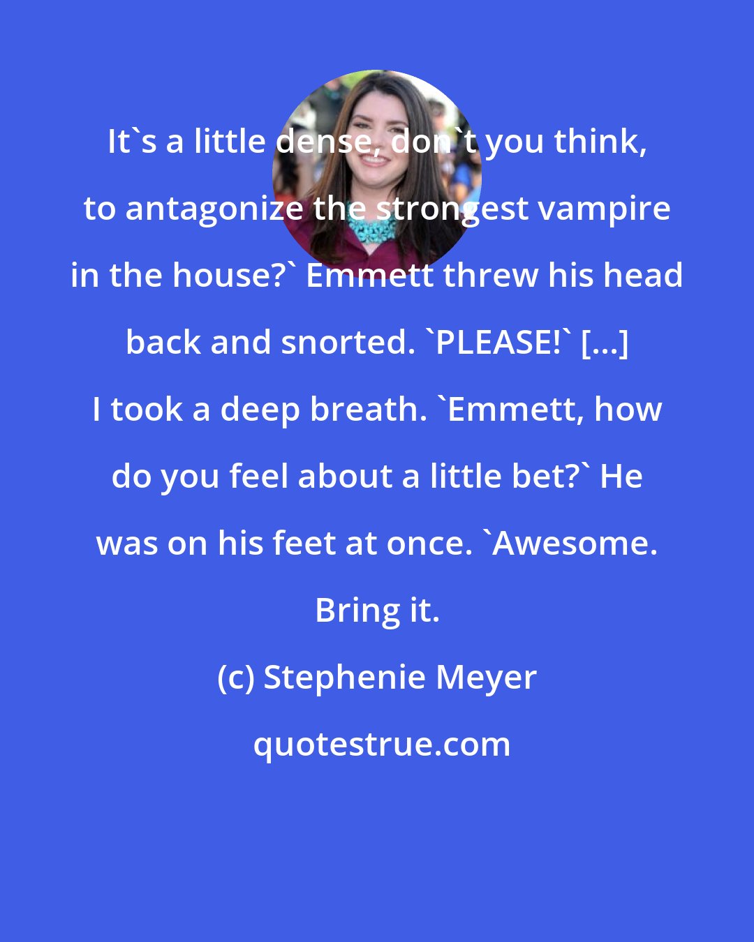 Stephenie Meyer: It's a little dense, don't you think, to antagonize the strongest vampire in the house?' Emmett threw his head back and snorted. 'PLEASE!' [...] I took a deep breath. 'Emmett, how do you feel about a little bet?' He was on his feet at once. 'Awesome. Bring it.