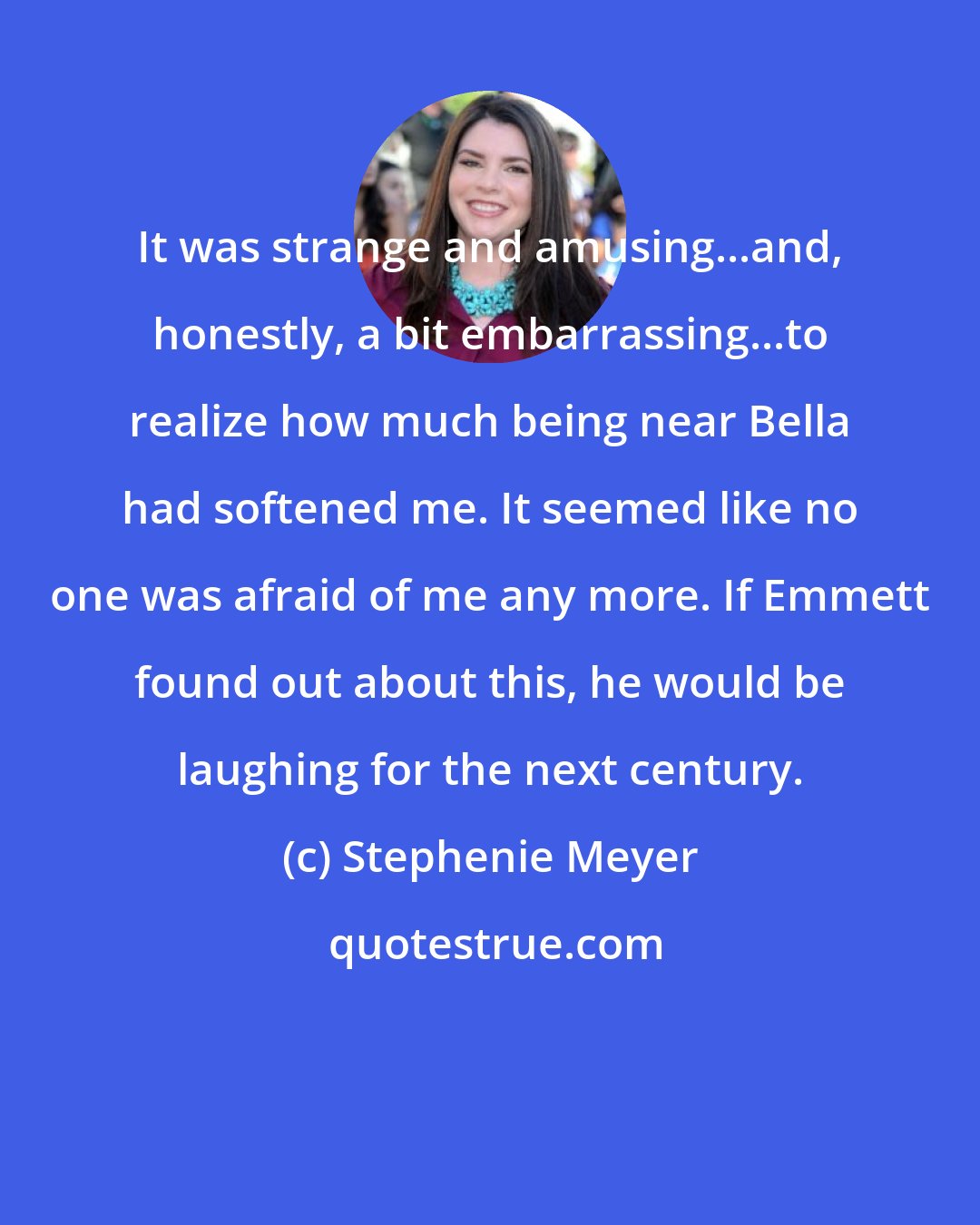 Stephenie Meyer: It was strange and amusing...and, honestly, a bit embarrassing...to realize how much being near Bella had softened me. It seemed like no one was afraid of me any more. If Emmett found out about this, he would be laughing for the next century.