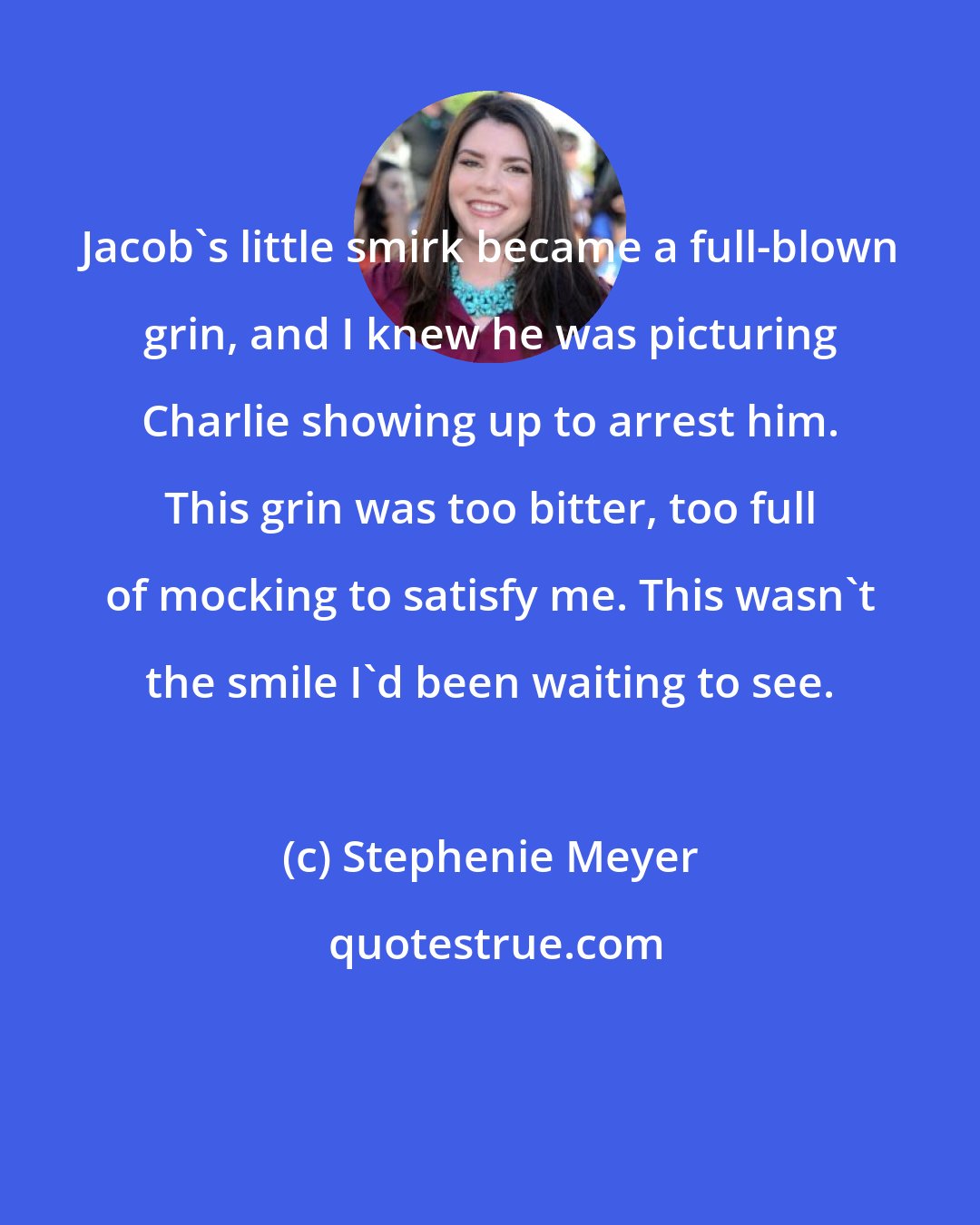 Stephenie Meyer: Jacob's little smirk became a full-blown grin, and I knew he was picturing Charlie showing up to arrest him. This grin was too bitter, too full of mocking to satisfy me. This wasn't the smile I'd been waiting to see.