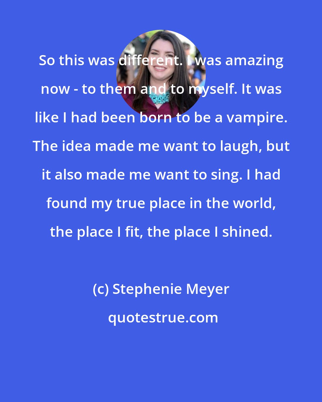 Stephenie Meyer: So this was different. I was amazing now - to them and to myself. It was like I had been born to be a vampire. The idea made me want to laugh, but it also made me want to sing. I had found my true place in the world, the place I fit, the place I shined.