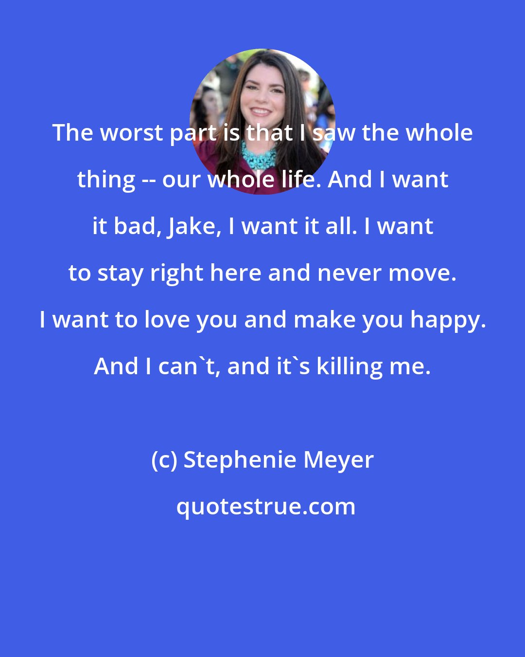 Stephenie Meyer: The worst part is that I saw the whole thing -- our whole life. And I want it bad, Jake, I want it all. I want to stay right here and never move. I want to love you and make you happy. And I can't, and it's killing me.