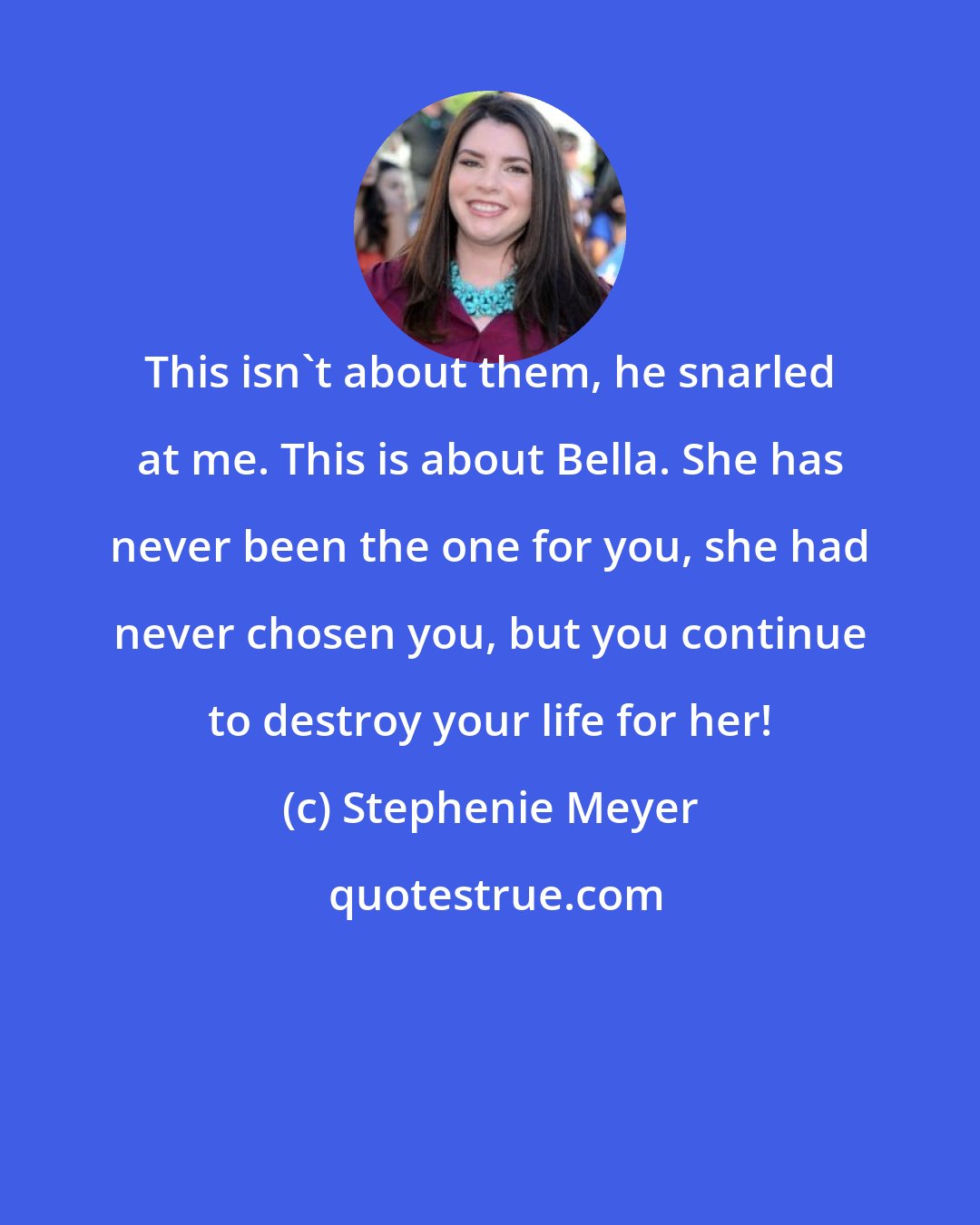 Stephenie Meyer: This isn't about them, he snarled at me. This is about Bella. She has never been the one for you, she had never chosen you, but you continue to destroy your life for her!