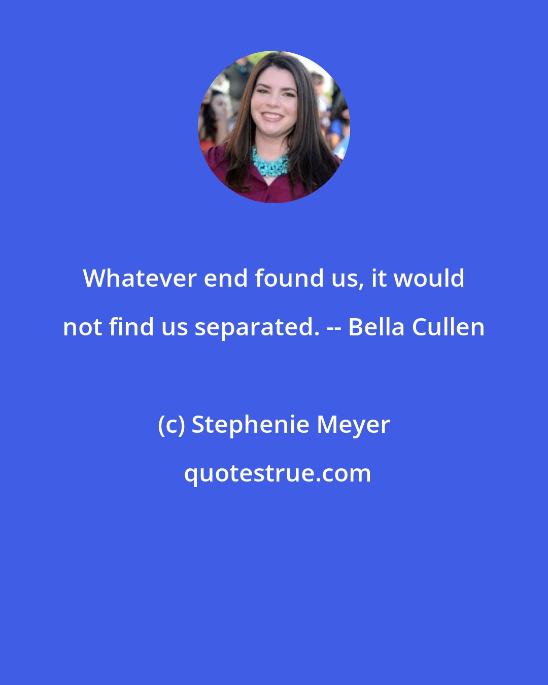 Stephenie Meyer: Whatever end found us, it would not find us separated. -- Bella Cullen