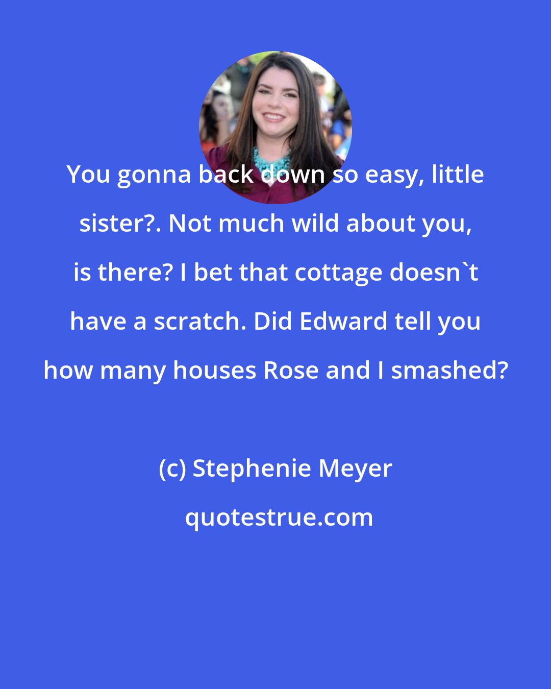 Stephenie Meyer: You gonna back down so easy, little sister?. Not much wild about you, is there? I bet that cottage doesn't have a scratch. Did Edward tell you how many houses Rose and I smashed?