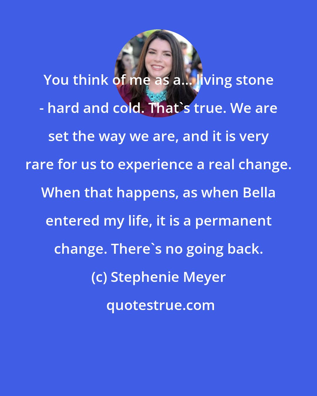 Stephenie Meyer: You think of me as a... living stone - hard and cold. That's true. We are set the way we are, and it is very rare for us to experience a real change. When that happens, as when Bella entered my life, it is a permanent change. There's no going back.