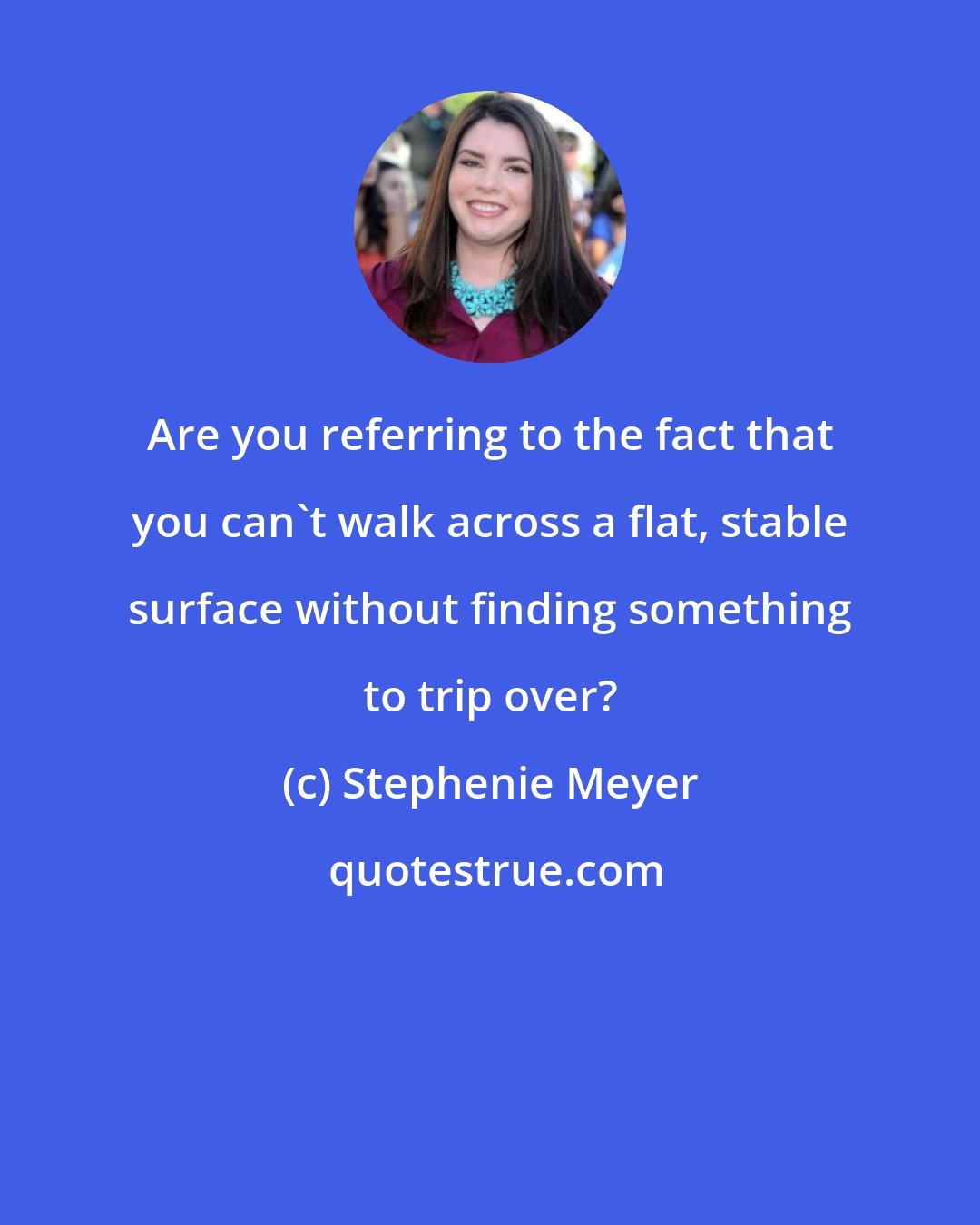 Stephenie Meyer: Are you referring to the fact that you can't walk across a flat, stable surface without finding something to trip over?