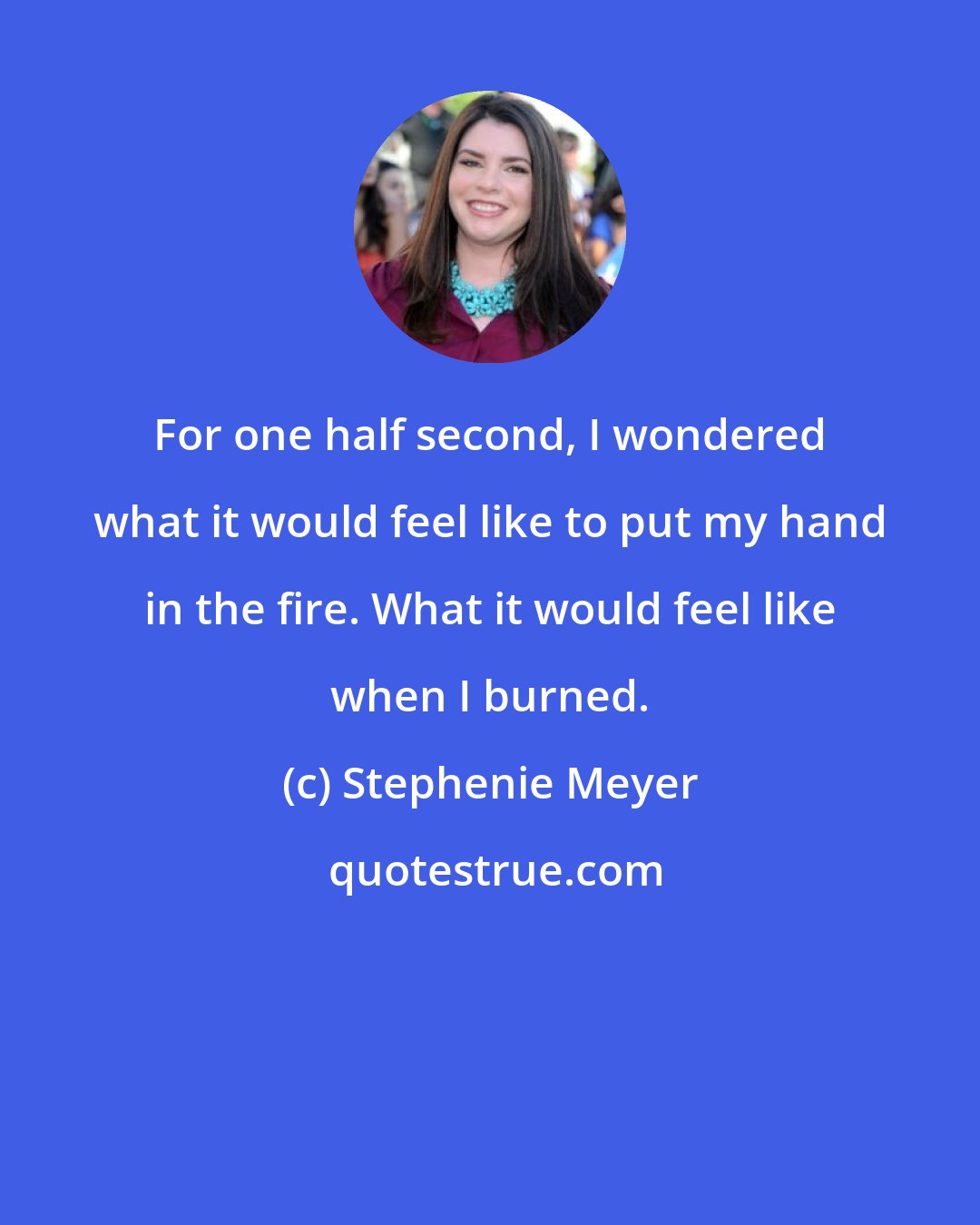 Stephenie Meyer: For one half second, I wondered what it would feel like to put my hand in the fire. What it would feel like when I burned.