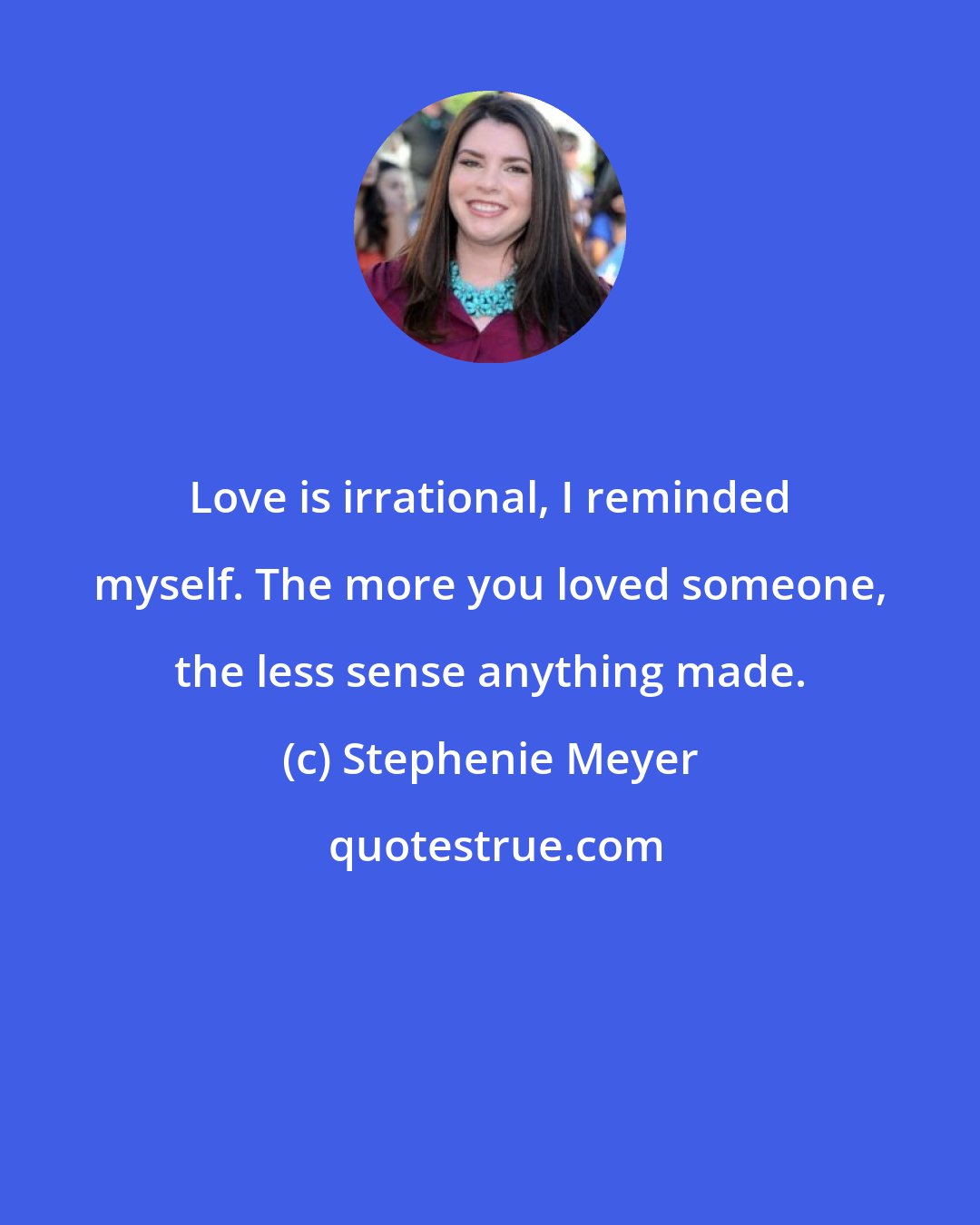 Stephenie Meyer: Love is irrational, I reminded myself. The more you loved someone, the less sense anything made.