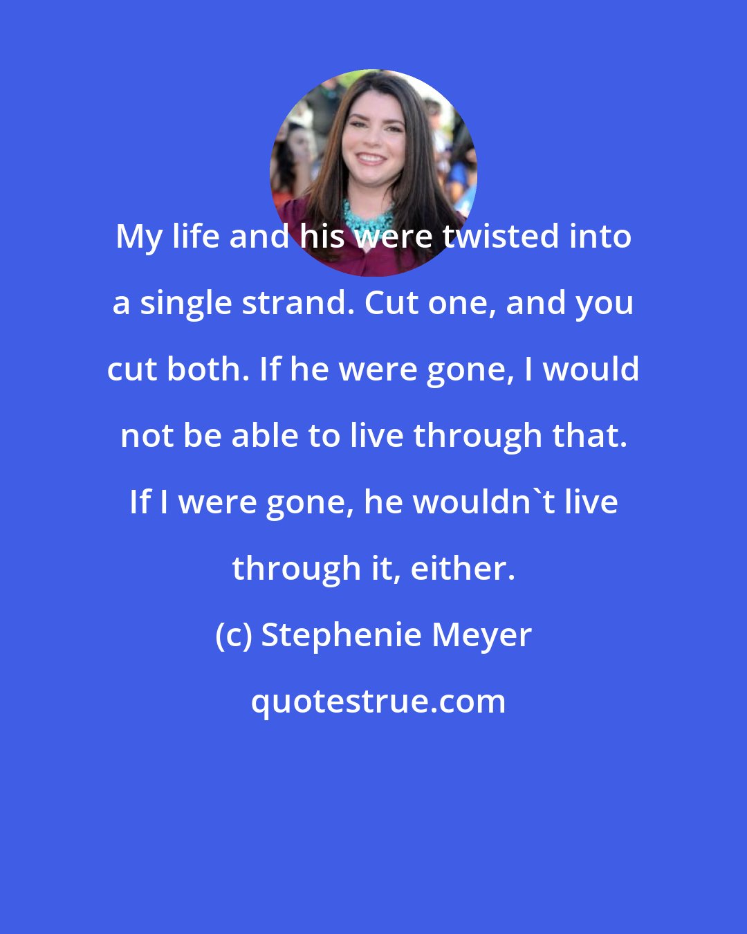 Stephenie Meyer: My life and his were twisted into a single strand. Cut one, and you cut both. If he were gone, I would not be able to live through that. If I were gone, he wouldn't live through it, either.