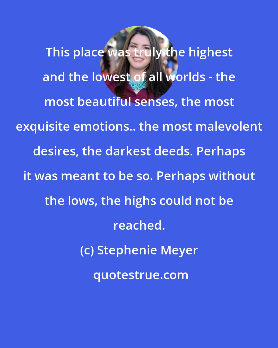 Stephenie Meyer: This place was truly the highest and the lowest of all worlds - the most beautiful senses, the most exquisite emotions.. the most malevolent desires, the darkest deeds. Perhaps it was meant to be so. Perhaps without the lows, the highs could not be reached.
