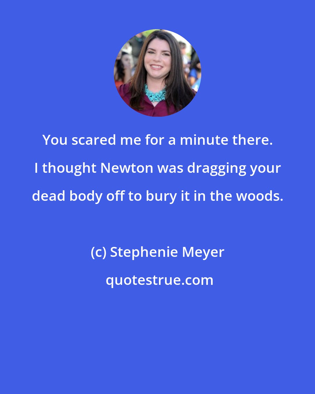 Stephenie Meyer: You scared me for a minute there. I thought Newton was dragging your dead body off to bury it in the woods.