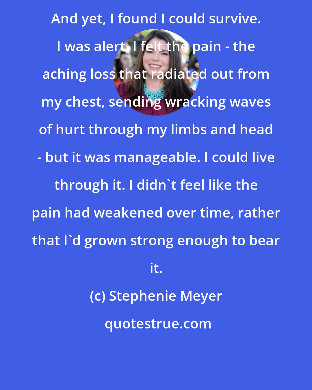 Stephenie Meyer: And yet, I found I could survive. I was alert, I felt the pain - the aching loss that radiated out from my chest, sending wracking waves of hurt through my limbs and head - but it was manageable. I could live through it. I didn't feel like the pain had weakened over time, rather that I'd grown strong enough to bear it.