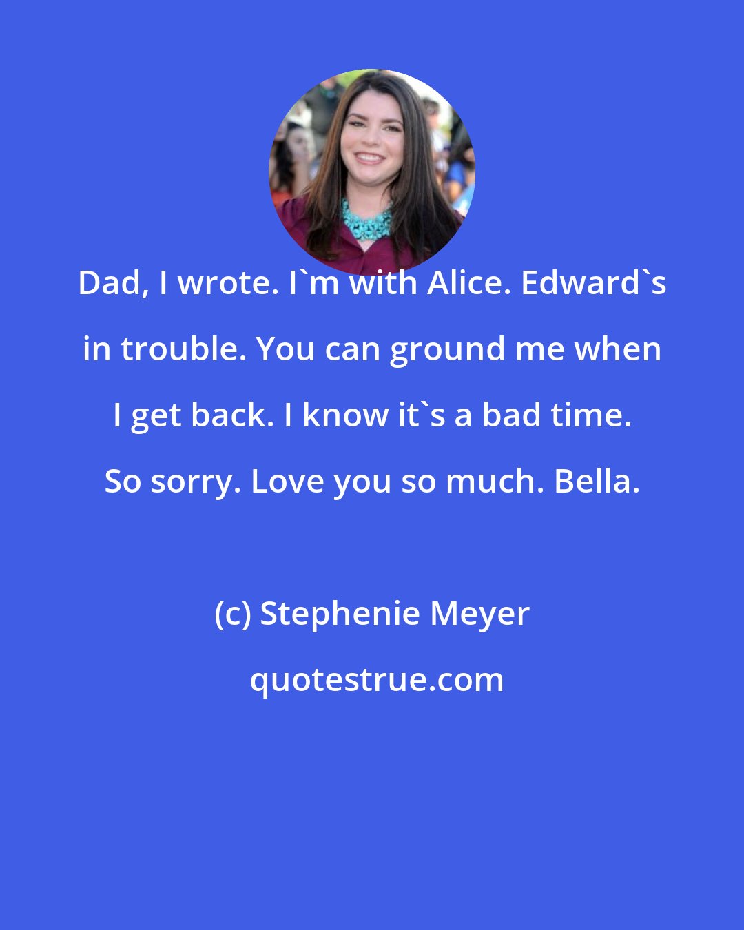 Stephenie Meyer: Dad, I wrote. I'm with Alice. Edward's in trouble. You can ground me when I get back. I know it's a bad time. So sorry. Love you so much. Bella.