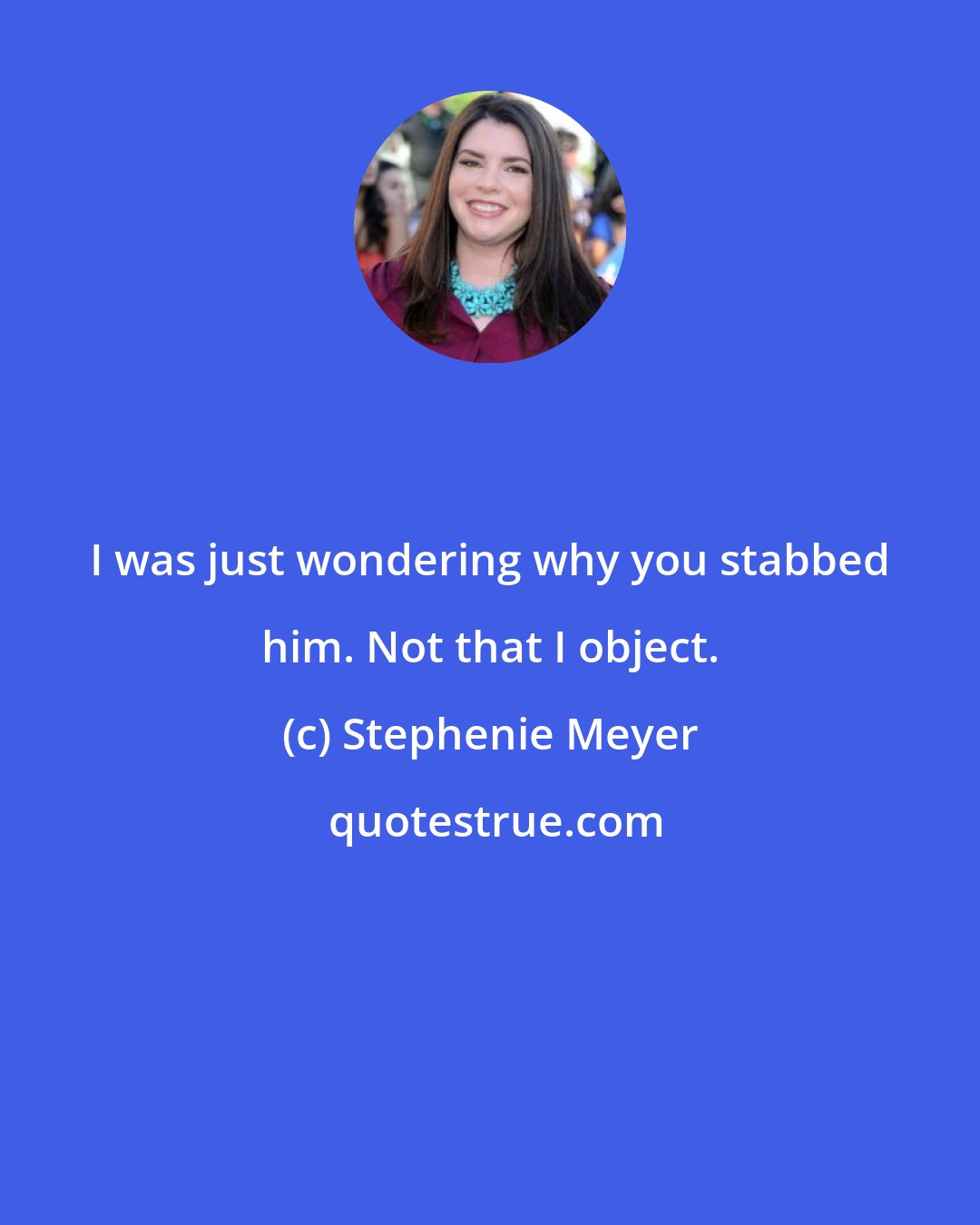 Stephenie Meyer: I was just wondering why you stabbed him. Not that I object.