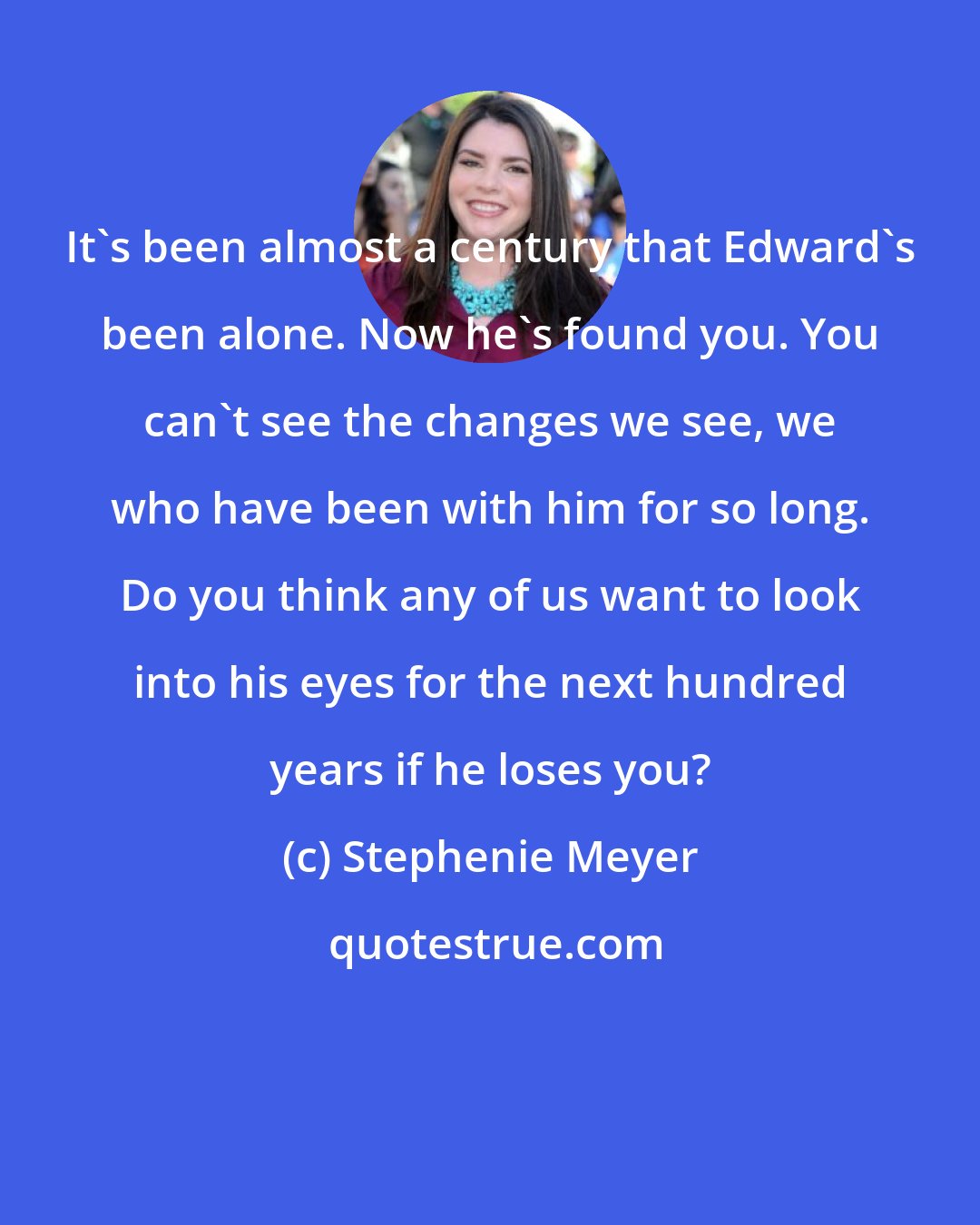 Stephenie Meyer: It's been almost a century that Edward's been alone. Now he's found you. You can't see the changes we see, we who have been with him for so long. Do you think any of us want to look into his eyes for the next hundred years if he loses you?