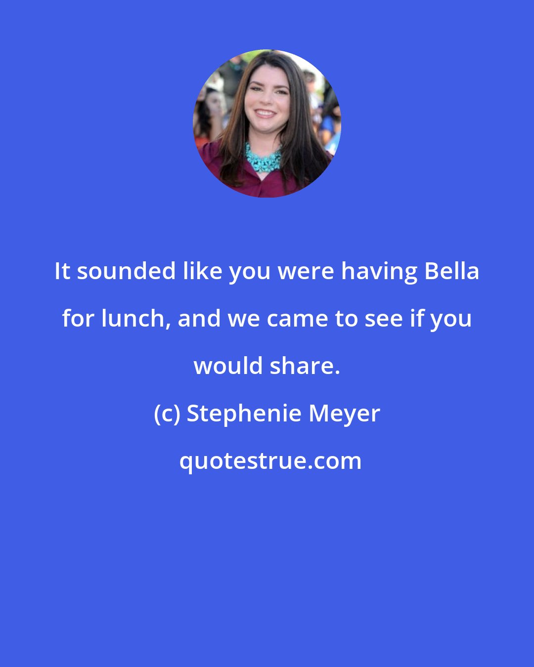 Stephenie Meyer: It sounded like you were having Bella for lunch, and we came to see if you would share.