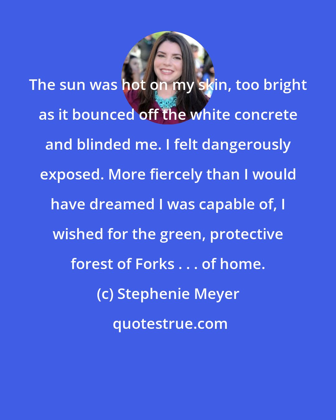 Stephenie Meyer: The sun was hot on my skin, too bright as it bounced off the white concrete and blinded me. I felt dangerously exposed. More fiercely than I would have dreamed I was capable of, I wished for the green, protective forest of Forks . . . of home.