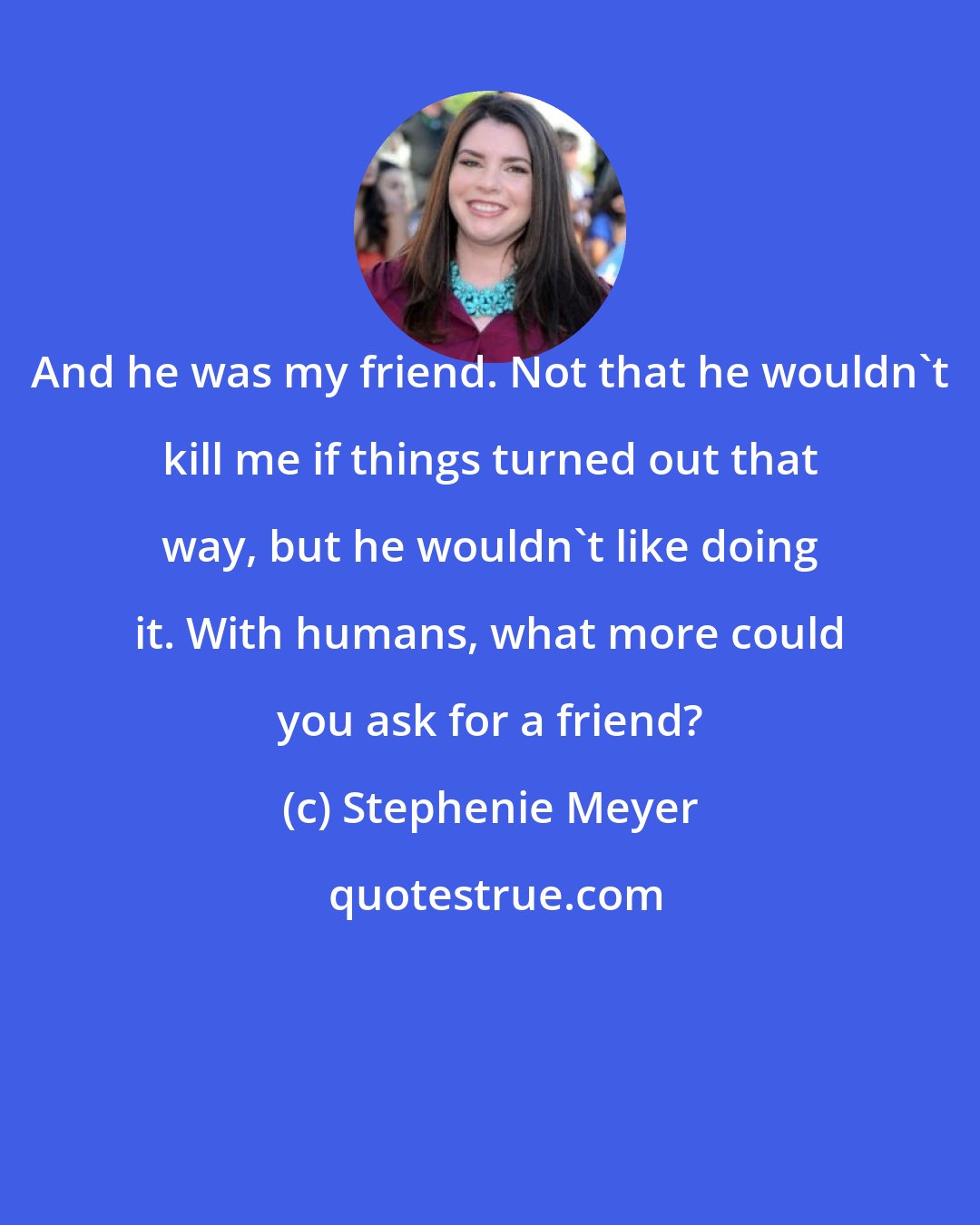 Stephenie Meyer: And he was my friend. Not that he wouldn't kill me if things turned out that way, but he wouldn't like doing it. With humans, what more could you ask for a friend?