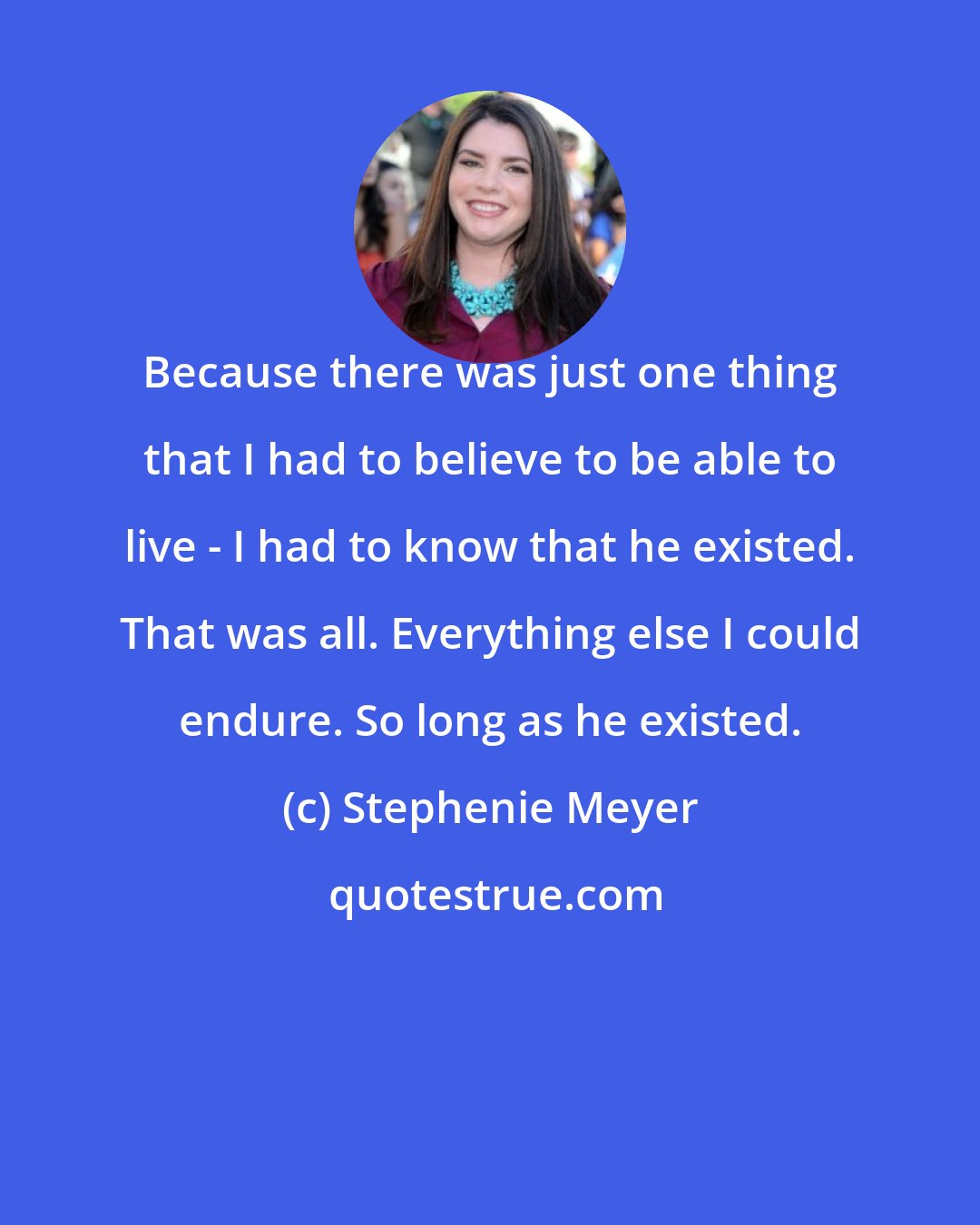 Stephenie Meyer: Because there was just one thing that I had to believe to be able to live - I had to know that he existed. That was all. Everything else I could endure. So long as he existed.