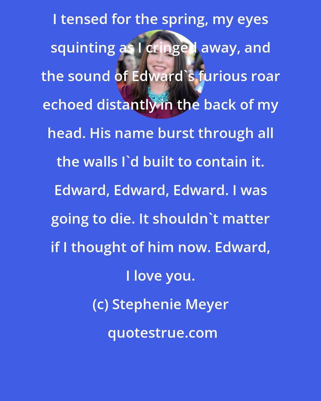 Stephenie Meyer: I tensed for the spring, my eyes squinting as I cringed away, and the sound of Edward's furious roar echoed distantly in the back of my head. His name burst through all the walls I'd built to contain it. Edward, Edward, Edward. I was going to die. It shouldn't matter if I thought of him now. Edward, I love you.