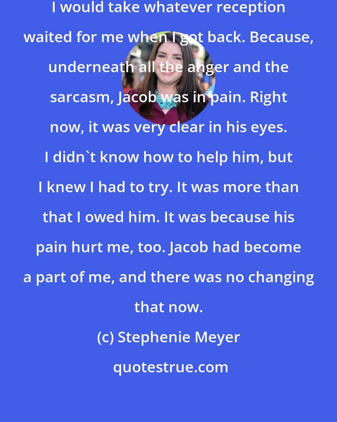 Stephenie Meyer: This was why I was here. This was why I would take whatever reception waited for me when I got back. Because, underneath all the anger and the sarcasm, Jacob was in pain. Right now, it was very clear in his eyes. I didn't know how to help him, but I knew I had to try. It was more than that I owed him. It was because his pain hurt me, too. Jacob had become a part of me, and there was no changing that now.