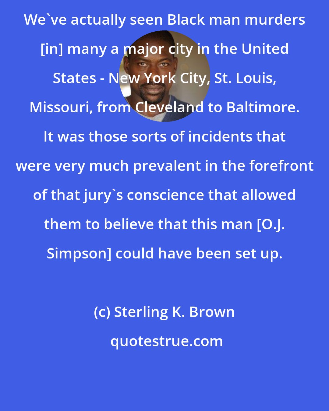 Sterling K. Brown: We've actually seen Black man murders [in] many a major city in the United States - New York City, St. Louis, Missouri, from Cleveland to Baltimore. It was those sorts of incidents that were very much prevalent in the forefront of that jury's conscience that allowed them to believe that this man [O.J. Simpson] could have been set up.