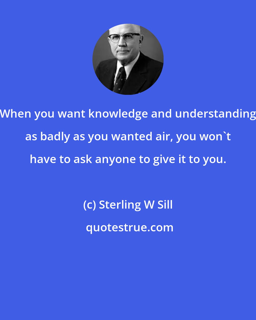 Sterling W Sill: When you want knowledge and understanding as badly as you wanted air, you won't have to ask anyone to give it to you.