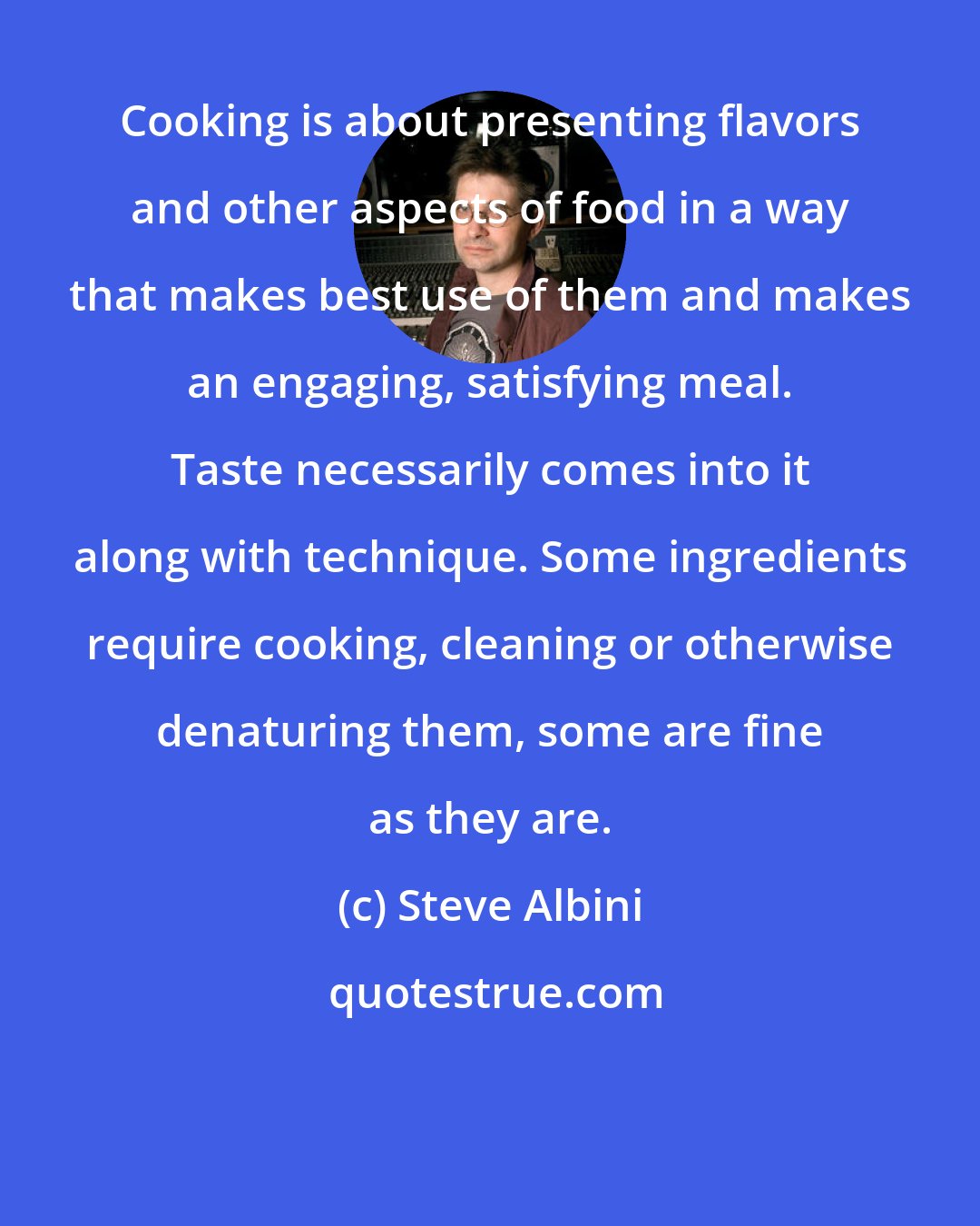 Steve Albini: Cooking is about presenting flavors and other aspects of food in a way that makes best use of them and makes an engaging, satisfying meal. Taste necessarily comes into it along with technique. Some ingredients require cooking, cleaning or otherwise denaturing them, some are fine as they are.