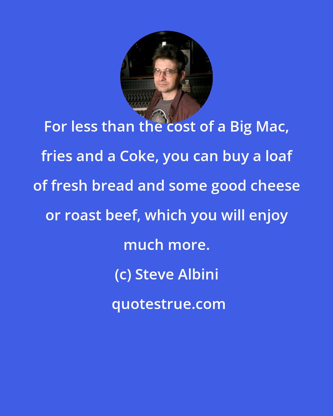 Steve Albini: For less than the cost of a Big Mac, fries and a Coke, you can buy a loaf of fresh bread and some good cheese or roast beef, which you will enjoy much more.