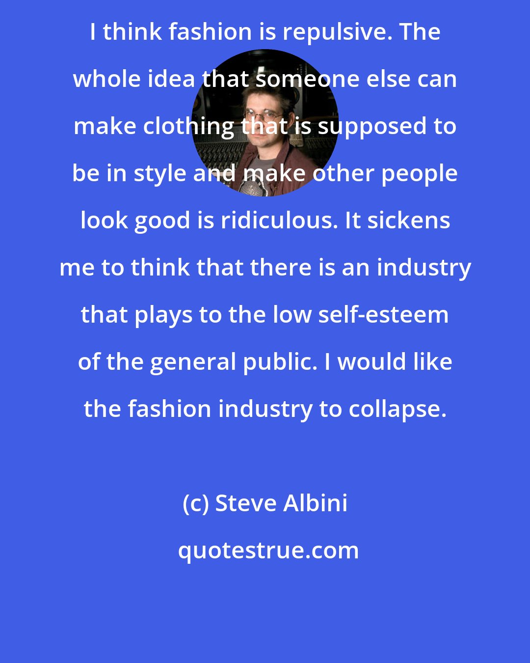 Steve Albini: I think fashion is repulsive. The whole idea that someone else can make clothing that is supposed to be in style and make other people look good is ridiculous. It sickens me to think that there is an industry that plays to the low self-esteem of the general public. I would like the fashion industry to collapse.