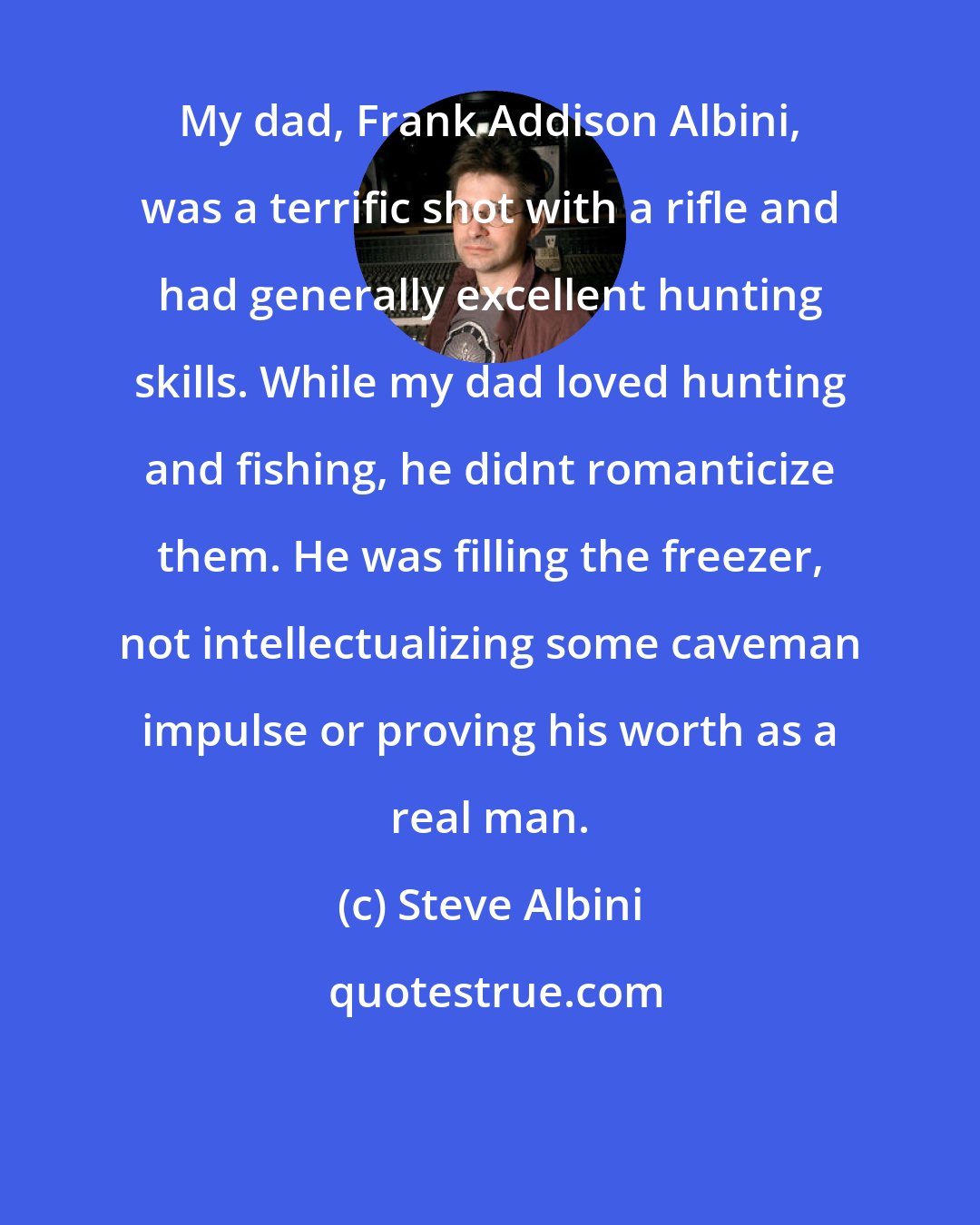 Steve Albini: My dad, Frank Addison Albini, was a terrific shot with a rifle and had generally excellent hunting skills. While my dad loved hunting and fishing, he didnt romanticize them. He was filling the freezer, not intellectualizing some caveman impulse or proving his worth as a real man.