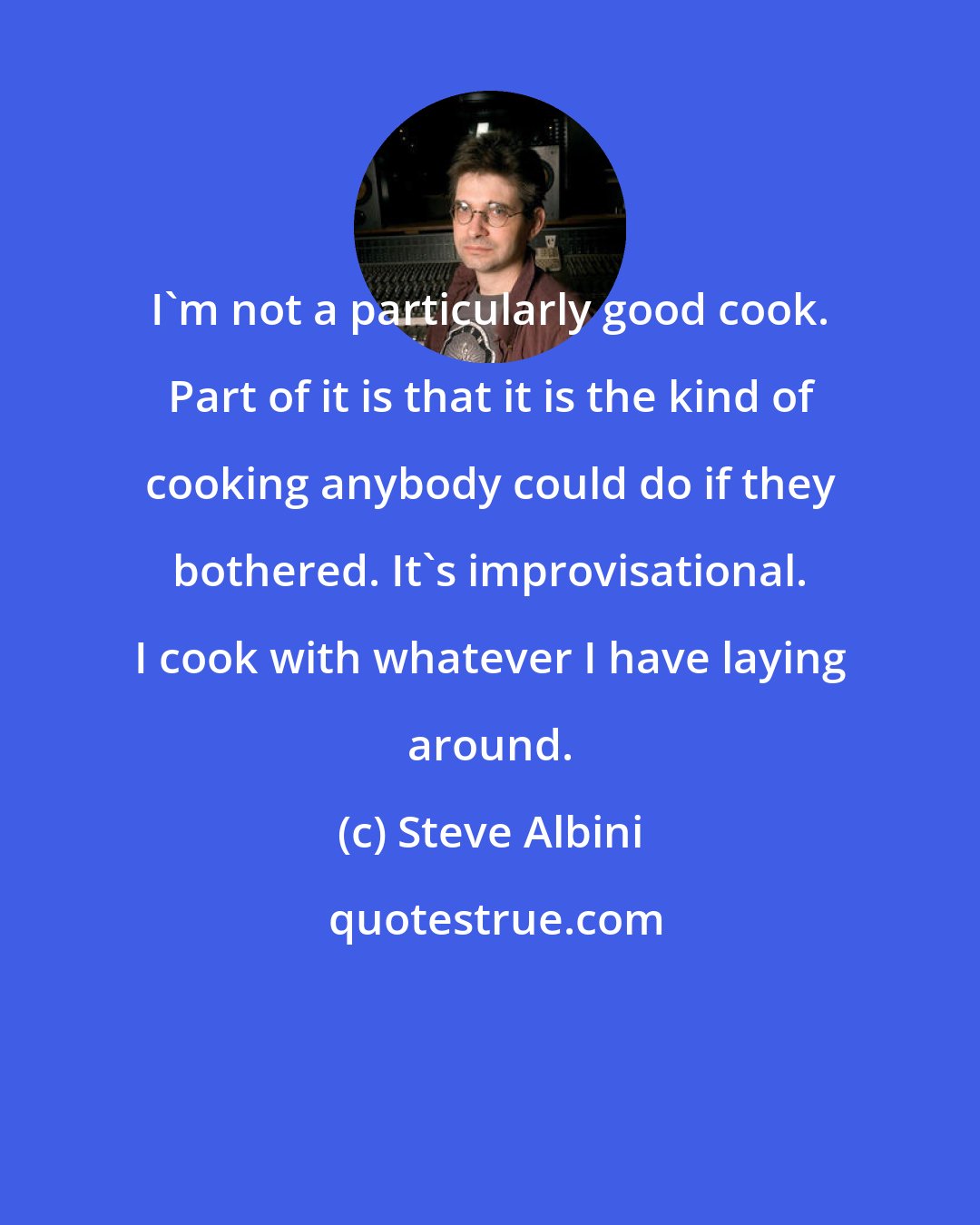 Steve Albini: I'm not a particularly good cook. Part of it is that it is the kind of cooking anybody could do if they bothered. It's improvisational. I cook with whatever I have laying around.