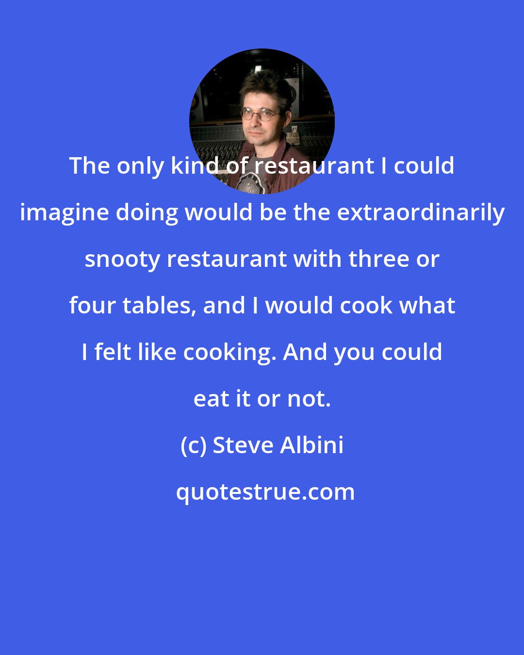 Steve Albini: The only kind of restaurant I could imagine doing would be the extraordinarily snooty restaurant with three or four tables, and I would cook what I felt like cooking. And you could eat it or not.