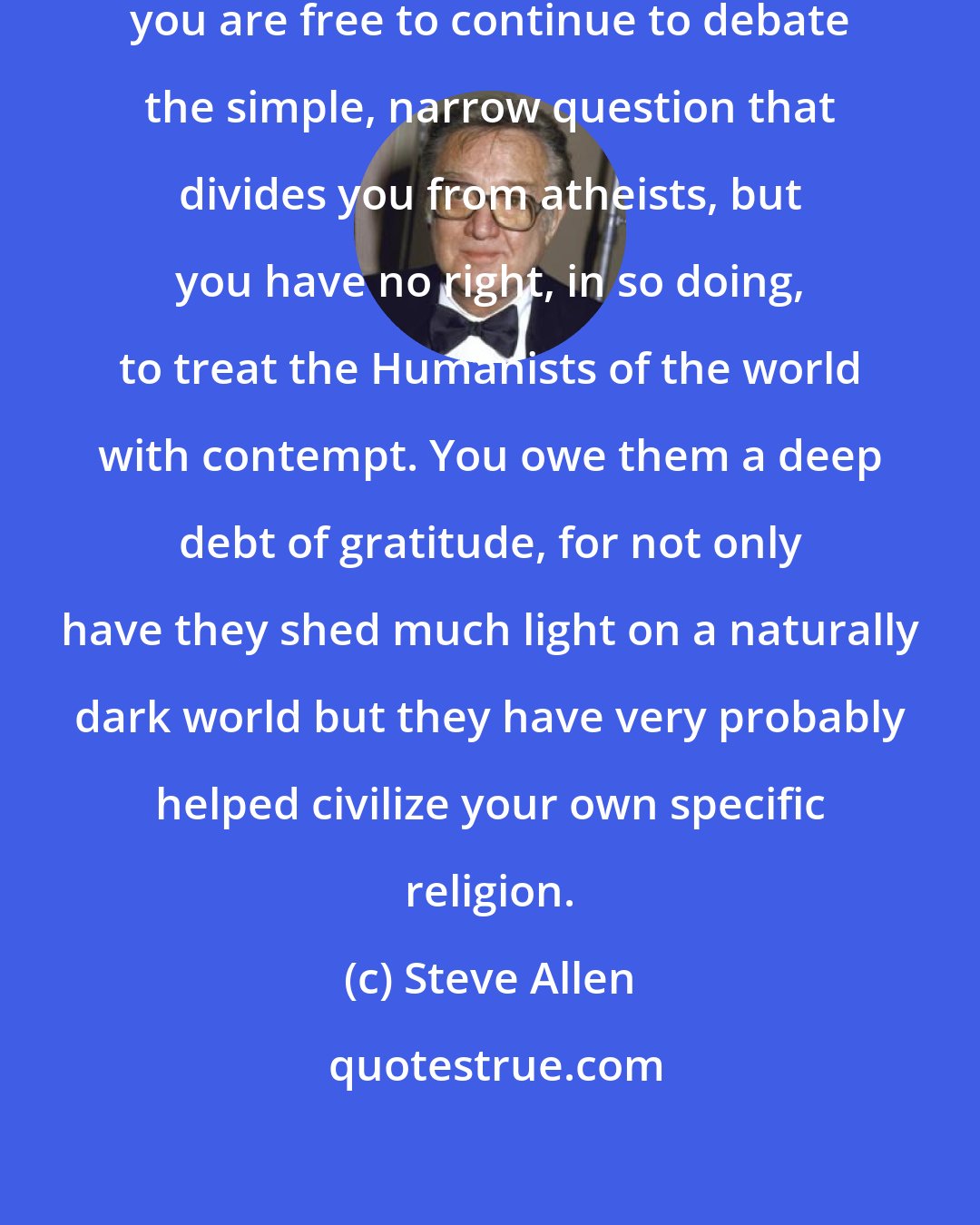 Steve Allen: Religious believers of the world, you are free to continue to debate the simple, narrow question that divides you from atheists, but you have no right, in so doing, to treat the Humanists of the world with contempt. You owe them a deep debt of gratitude, for not only have they shed much light on a naturally dark world but they have very probably helped civilize your own specific religion.