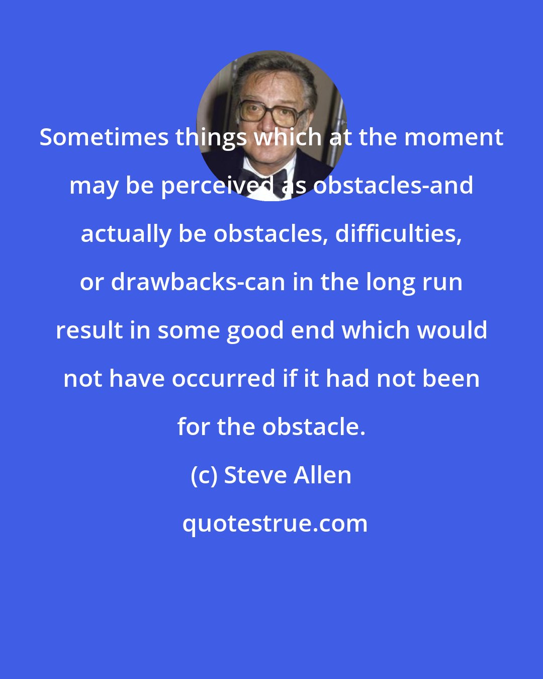 Steve Allen: Sometimes things which at the moment may be perceived as obstacles-and actually be obstacles, difficulties, or drawbacks-can in the long run result in some good end which would not have occurred if it had not been for the obstacle.