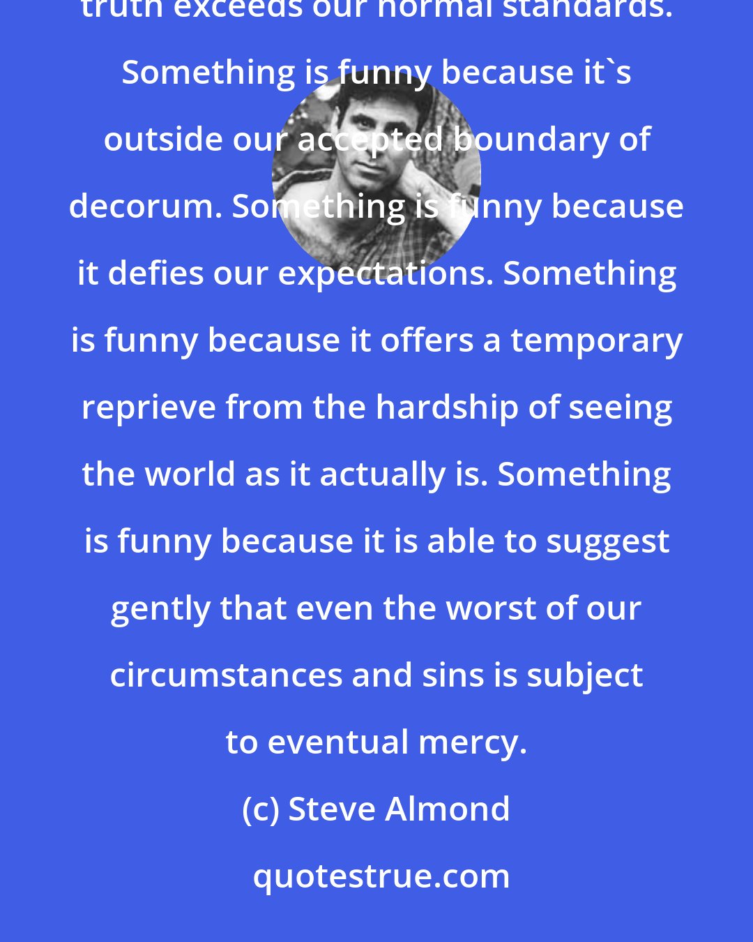 Steve Almond: Something is funny, most of all, because it's true, and because the velocity of insight into this truth exceeds our normal standards. Something is funny because it's outside our accepted boundary of decorum. Something is funny because it defies our expectations. Something is funny because it offers a temporary reprieve from the hardship of seeing the world as it actually is. Something is funny because it is able to suggest gently that even the worst of our circumstances and sins is subject to eventual mercy.