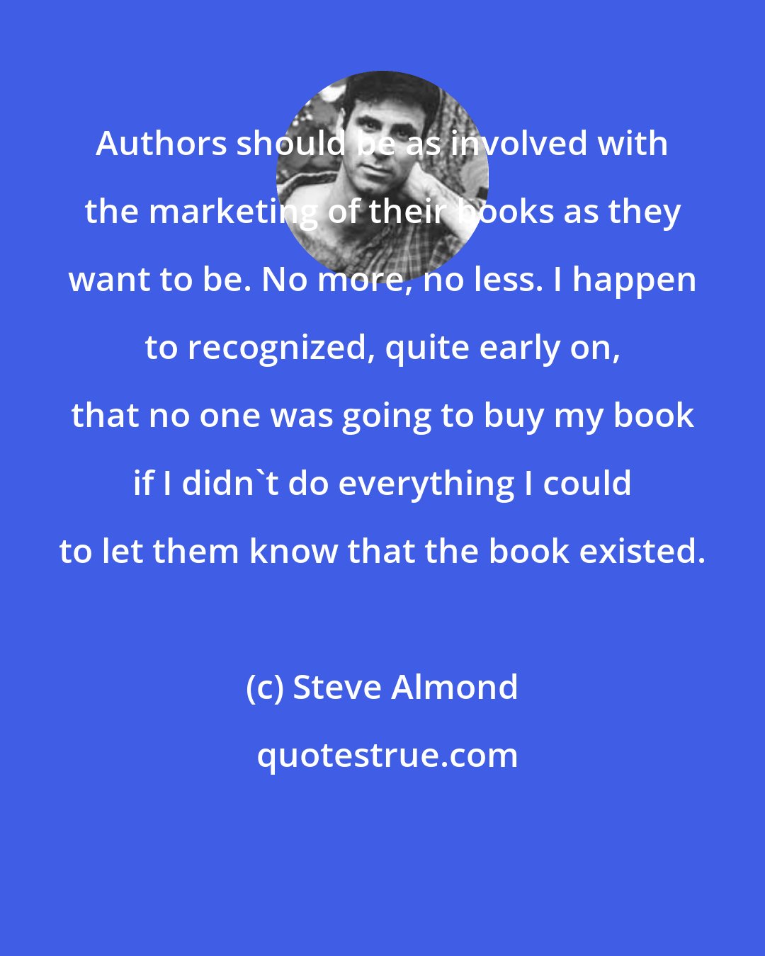 Steve Almond: Authors should be as involved with the marketing of their books as they want to be. No more, no less. I happen to recognized, quite early on, that no one was going to buy my book if I didn't do everything I could to let them know that the book existed.