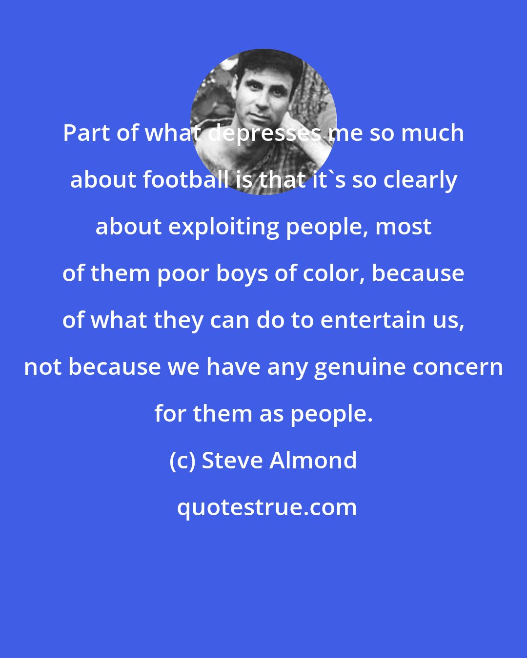 Steve Almond: Part of what depresses me so much about football is that it's so clearly about exploiting people, most of them poor boys of color, because of what they can do to entertain us, not because we have any genuine concern for them as people.