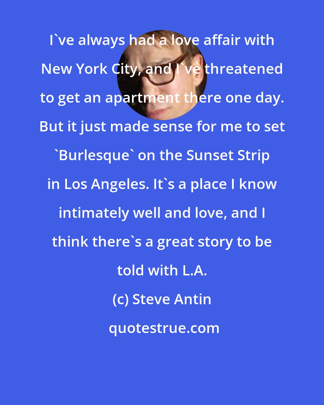 Steve Antin: I've always had a love affair with New York City, and I've threatened to get an apartment there one day. But it just made sense for me to set 'Burlesque' on the Sunset Strip in Los Angeles. It's a place I know intimately well and love, and I think there's a great story to be told with L.A.