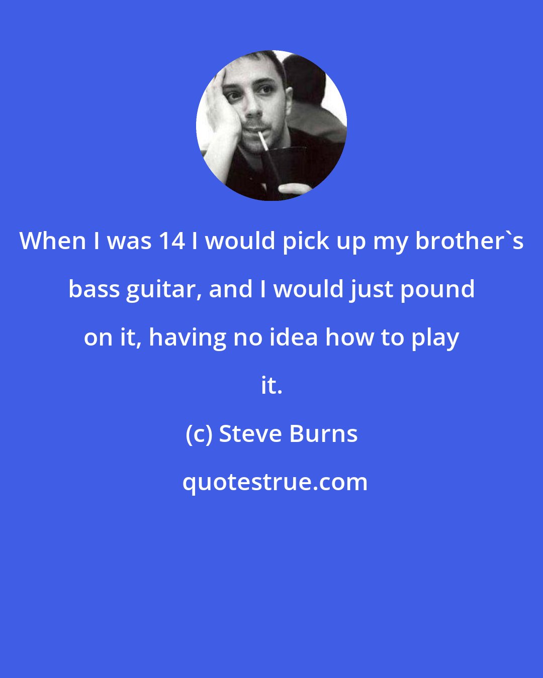 Steve Burns: When I was 14 I would pick up my brother's bass guitar, and I would just pound on it, having no idea how to play it.