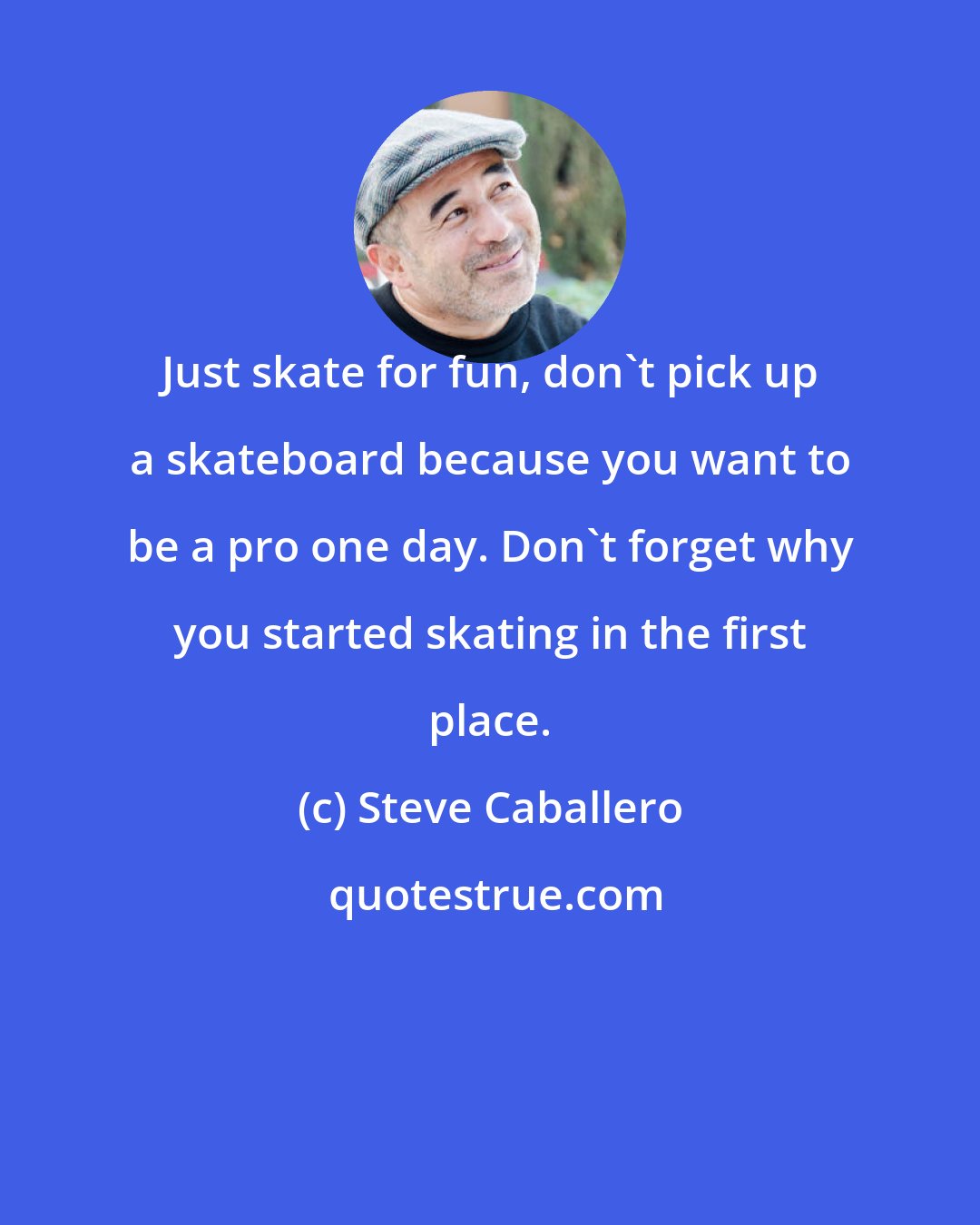 Steve Caballero: Just skate for fun, don't pick up a skateboard because you want to be a pro one day. Don't forget why you started skating in the first place.