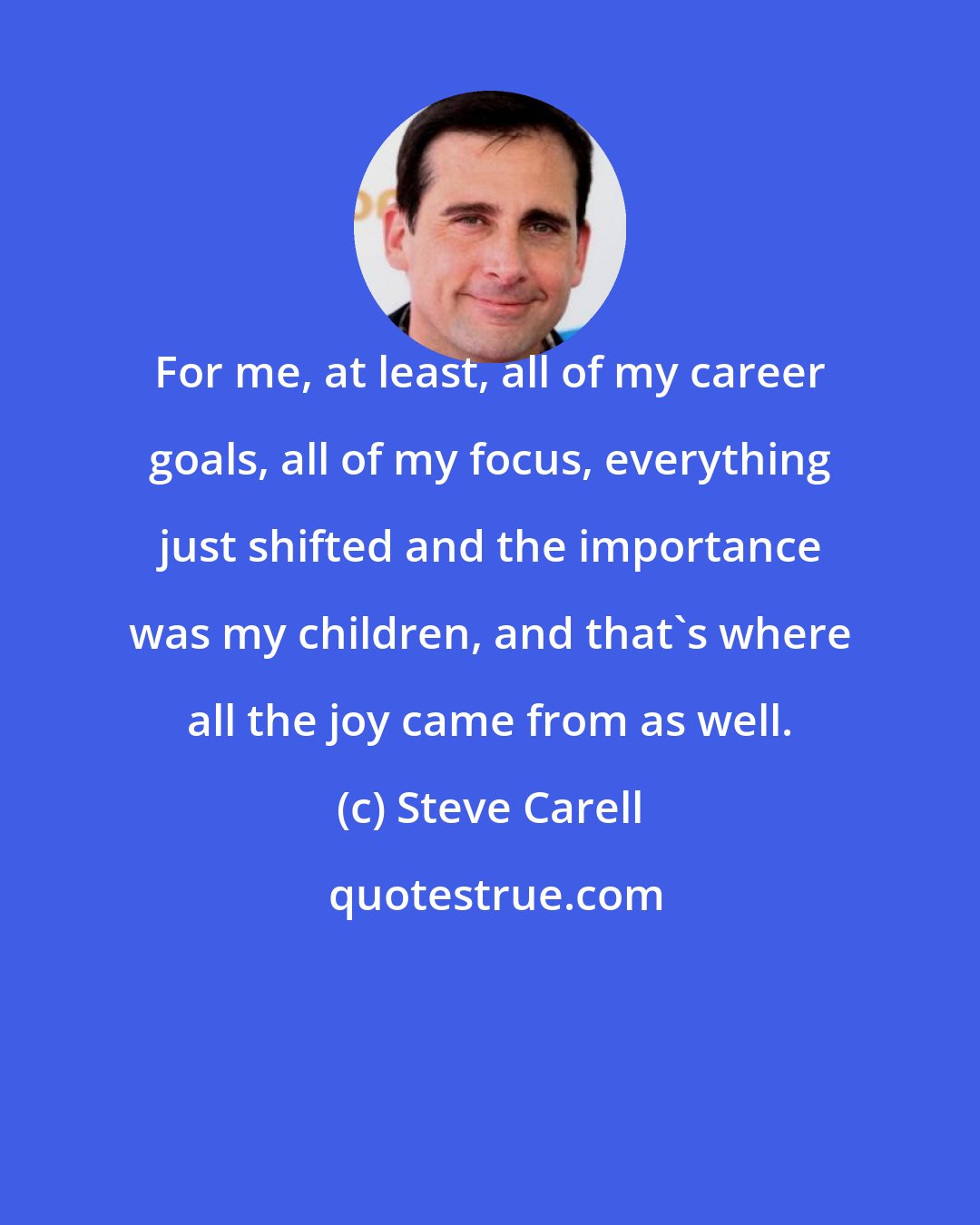 Steve Carell: For me, at least, all of my career goals, all of my focus, everything just shifted and the importance was my children, and that's where all the joy came from as well.
