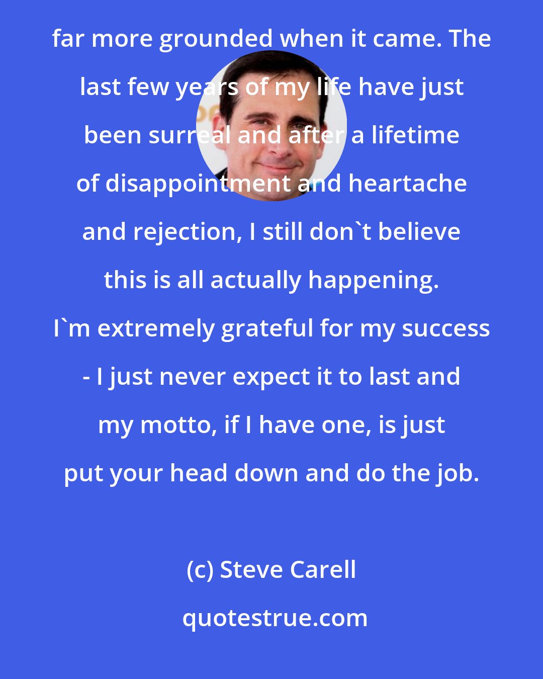 Steve Carell: Well, it might have been if I'd had success earlier in life, but having success that much later meant I was far more grounded when it came. The last few years of my life have just been surreal and after a lifetime of disappointment and heartache and rejection, I still don't believe this is all actually happening. I'm extremely grateful for my success - I just never expect it to last and my motto, if I have one, is just put your head down and do the job.