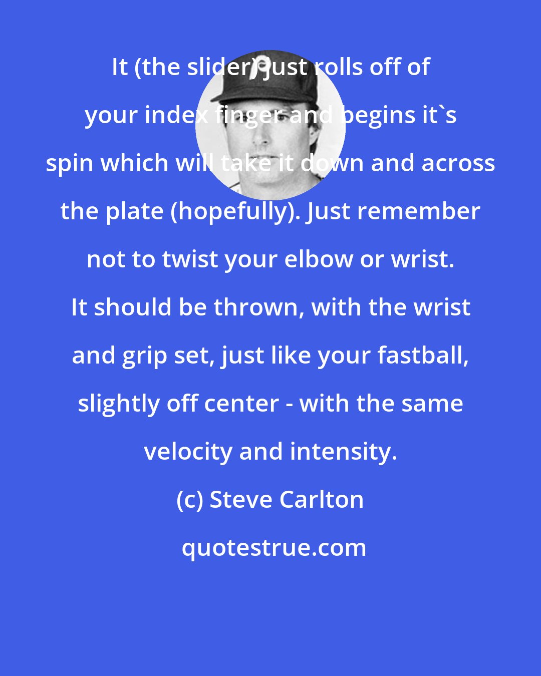 Steve Carlton: It (the slider) just rolls off of your index finger and begins it's spin which will take it down and across the plate (hopefully). Just remember not to twist your elbow or wrist. It should be thrown, with the wrist and grip set, just like your fastball, slightly off center - with the same velocity and intensity.