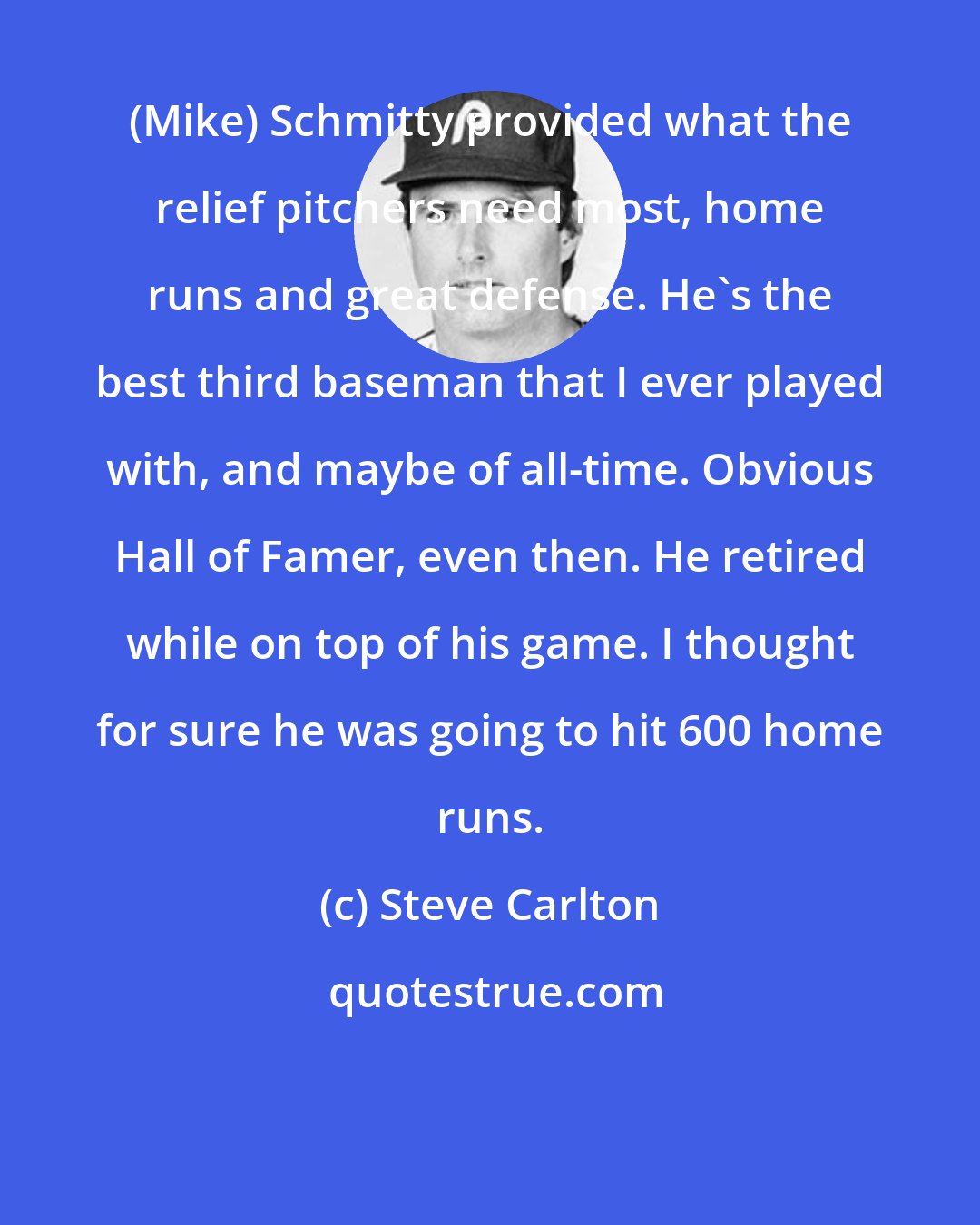 Steve Carlton: (Mike) Schmitty provided what the relief pitchers need most, home runs and great defense. He's the best third baseman that I ever played with, and maybe of all-time. Obvious Hall of Famer, even then. He retired while on top of his game. I thought for sure he was going to hit 600 home runs.